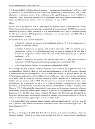 Folleto Informativo Enel Green Power S.p.A.

A 30 de junio de 2010, Enel Green Power disponía de 17 plantas en función cualificadas “IAFR” por el GSE
a consecuencia de intervenciones de nueva realización, potenciación y reconstrucción y, por lo tanto,
admitidas en el sistema de incentivo de los certificados verdes según lo dispuesto en el art. 11 del Decreto
Legislativo 79/99 y posteriores modificaciones e integraciones. Enel Green Power además dispone de 2
plantas que se benefician del incentivo CIP/6, con vencimiento a lo largo de 2010.
Eólico
En Italia, a fecha 30 de junio de 2010, el Grupo dispone de 31 plantas eólicas, situadas en Sicilia, Cerdeña,
Molise, Abruzos y Basilicata, con una potencia neta instalada de aproximadamente 445 MW, una producción
introducida en red para el primer semestre de 2010 de aproximadamente 369 GWh y un coeficiente de carga
del 19% (para el ejercicio 2009 la producción introducida en red era equivalente a unos 500 GWh y el
coeficiente de carga a un 14%).
En concreto, en esta fecha, el Grupo disponía de:
      -   en Sicilia 16 plantas de una potencia neta instalada equivalente a 198 MW, principalmente en la
          provincia de Palermo y Siracusa;
      -   en Cerdeña 6 plantas con una potencia total instalada equivalente a 161 MW, entre las que se
          encuentran las centrales de Littigheddu (Sassari) con una potencia instalada de 54 MW, Tula II
          (Sassari) con una potencia instalada de 60 MW y Sa Turrina Manna (Sassari), con una potencia
          instalada de 24 MW;
      -   en Molise 7 plantas con una potencia total instalada equivalente a 77 MW, entre las cuales se
          encuentra la central de Acquaspruzza (Isernia), con una potencia instalada de 24 MW;
      -   en Abruzos y Basilicata 2 plantas con una potencia neta instalada de 10 MW.
El 13 de enero de 2010, el Emisor compró a McKelcey Funds la mayoría de las participaciones de las
sociedades Maicor Wind S.r.l. y Enerlive S.r.l., sociedades titulares de un pipeline de 3 proyectos eólicos en
la provincia de Catanzaro, por una potencia total de 64 MW (véase Sección I, Capítulo V, Párrafo 5.1.5 del
Folleto). Además, en la misma región, Enel Green Power está llevando a cabo el proyecto para la realización
de la planta eólica de Motta San Giovanni –Montebello Jonico– Bagaladi, en la provincia de Reggio
Calabria, con una potencia total de 33,15 MW. Los procesos de concesión de licencias se han cerrado
positivamente con la aprobación por parte de la región de Calabria, Departamento de Actividades
Productivas, en el transcurso de la conferencia de servicios, respectivamente en fecha 12 de enero y 15 de
febrero de 2010. A diferencia de las plantas hidroeléctricas y geotermoeléctricas, para las centrales eólicas no
son necesarias concesiones para que operen, aunque sí es necesaria la Autorización Única según el Decreto
Legislativo nº 387 del 2003 (véase Sección I, Capítulo VI, Párrafo 6.1.7 del Folleto), que han obtenido las
dos plantas. Las actividades preliminares al comienzo de las obras empezaron en septiembre de 2010 y la
entrada en funcionamiento está prevista para el 30 de noviembre de 2011.
A 30 de junio de 2010, todas las plantas eólicas en función recibieron la calificación de “IAFR” por parte del
GSE y, por tanto, fueron admitidas en el sistema de incentivos de los certificados verdes según el art. 11 del
Decreto Legislativo 79/99.
Solar
En Italia, en 30 de junio de 2010, Enel Green Power disponía de 4 plantas fotovoltaicas, situadas en
Campania, Cerdeña y Sicilia, de una potencia neta instalada de 4 MW, una producción neta para el primer



112
 
