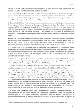 Sección I

semestre de 2010 de 0,4 GWh y un coeficiente de carga del 3% (para el ejercicio 2009, la producción neta
equivalía a 2 GWh y el coeficiente de carga se situaba en el 5%).
En el sector fotovoltaico, Italia está entre los países con un mayor potencial de crecimiento de Europa41,
gracias a sus características ambientales favorables, la alta radiación solar y los incentivos al desarrollo. En
lo que atañe a la irradiación efectiva y la existencia de numerosos lugares idóneos, las regiones en las que se
prevé el desarrollo mayor son las del centro y sur del país.
En Campania, Enel Green Power está construyendo, a raíz de un acuerdo estipulado por el Emisor con el
Centro Ingrosso Sviluppo Campania y el Interporto Campano, una planta fotovoltaica roof-top en el
municipio de Nola con una potencia instalada de 25 MW, que entrará en función en el cuarto trimestre de
2010. Esta planta representa, en Italia y a nivel mundial, uno de los mayores proyectos solares integrados en
techos provistos de una innovadora tecnología y será instalado en los tejados de establecimientos
comerciales y logísticos a través de innovadores módulos fotovoltaicos flexibles de capa delgada en silicio
amorfo.
Además, Enel Green Power está construyendo una planta fotovoltaica roof-top, con potencia instalada de 4
MW, en Apulia en los tejados de edificios industriales del grupo Marcegaglia. La planta, poseída en un 51%
por Enel Green Power y en un 49% por el grupo Marcegaglia, entrará en funcionamiento en 2010 y será
dotada en su mayor parte de módulos fotovoltaicos flexibles de capa delgada en silicio amorfo.
El 18 de marzo de 2010, Enel Green Power y Finpiemonte Partecipazioni S.p.A. (sociedad con capital
predominante en la región de Piamonte) constituyeron la sociedad Enel Green Power Strambino Solar S.r.l.
con el objeto de realizar y gestionar una planta fotovoltaica de cerca de 3 MW en Strambino, en la provincia
de Turín, cuya puesta en marcha está prevista para finales del 2010 y que será realizada con paneles
fotovoltaicos de silicio policristalino.
A diferencia de las plantas hidroeléctricas y geotermoeléctricas, para las plantas fotovoltaicas no son
necesarias concesiones para que estas operen, pero sí la Autorización Única según el Decreto Legislativo nº
387 del 2003 (véase Sección I, Capítulo VI, Párrafo 6.1.7 del Folleto).
Las plantas fotovoltaicas de Enel Green Power que han entrado en funcionamiento antes del 2009 no se
benefician de ningún sistema de incentivo (véase Sección I, Capítulo VI, Párrafo 6.1.7 del Folleto).
En el ámbito de su estrategia de desarrollo de la presencia en toda la cadena de valor del fotovoltaico, a fecha
4 de enero de 2010, Enel Green Power ha firmado con Sharp Corporation (“Sharp”) y STMicroelectronics
NV (“STM”) un acuerdo para la construcción de la fábrica de paneles fotovoltaicos más grande en Italia. A
este respecto, el Emisor, Sharp y STM tienen una participación del 33,33% cada uno en la joint venture 3Sun
S.r.l., propietaria de la planta, ubicada en Catania, para la producción de paneles de capa delgada. La fábrica
tendrá inicialmente una capacidad productiva anual de paneles fotovoltaicos de 160 MW, que, hasta el 2014,
se podrá aumentar hasta un máximo de 480 MW. Se prevé que la producción de paneles se inicie en el
segundo semestre de 2011. Además, en el centro de investigación ubicado en Catania, Enel Green Power y
Sharp están llevando a cabo experimentos acerca de la tecnología solar de concentración.
En la misma fecha, Enel Green Power, Sharp y Sharp Eletronics (Italia S.p.A.) además han firmado un
acuerdo para crear una joint venture paritaria, Enel Green Power & Sharp Solar Energy, con el objetivo de
desarrollar para el 2016 nuevas instalaciones fotovoltaicas, para una potencia total instalada de
aproximadamente 500 MW en la región mediterránea, utilizando los paneles producidos en la planta de


41
     Fuente: European PhotoVoltaic Industry Association, Global market potential and production capacity 2010-2014, marzo de 2010


                                                                                                                                         113
 