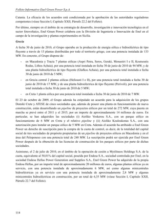 Folleto Informativo Enel Green Power S.p.A.

Catania. La eficacia de los acuerdos está condicionada por la aprobación de las autoridades reguladoras
competentes (véase Sección I, Capítulo XXII, Párrafo 22.2 del Folleto).
Por último, siempre en el ámbito de su estrategia de desarrollo, investigación e innovación tecnológica en el
sector fotovoltaico, Enel Green Power colabora con la División de Ingeniería e Innovación de Enel en el
campo de la investigación y plantas experimentales en Sicilia.
Grecia
A fecha 30 de junio de 2010, el Grupo operaba en la producción de energía eólica e hidroeléctrica de tipo
fluyente a través de 13 plantas distribuidas por todo el territorio griego, con una potencia instalada de 133
MW. En concreto, el Grupo dispone de:
      -   en Macedonia y Tracia 7 plantas eólicas (Aspri Petra, Soros, Geraki, Monastiri I e II, Koutsoutis
          Rodas, Lithos Achaia), por una potencia total instalada en fecha 30 de junio de 2010 de 94 MW, y de
          una planta hidroeléctrica de tipo fluyente (Glafkos Achaia), por una potencia total instalada a fecha
          30 de junio de 2010 de 5 MW;
      -   en Grecia central 2 plantas eólicas (Heliousti I e II), por una potencia total instalada a fecha 30 de
          junio de 2010 de 17 MW, y de una planta hidroeléctrica de tipo fluyente (Perivoli), por una potencia
          total instalada a fecha 30 de junio de 2010 de 5 MW;
      -   en Creta 1 planta eólica por una potencia total instalada a fecha 30 de junio de 2010 de 7 MW.
El 23 de octubre de 2009, el Grupo además ha estipulado un acuerdo para la adquisición de los grupos
Domiki Crete y ATESE de cinco sociedades que, además de poseer una planta en funcionamiento de nueva
construcción, están desarrollando un pipeline de proyectos eólicos por un total de 272 MW, cuya puesta en
marcha se prevé entre el 2011 y el 2015, por un importe de aproximadamente 14 millones de euros. En
particular, se han adquiridos las sociedades (i) Aioliko Voskerou S.A., con un parque eólico en
funcionamiento de 6 MW en Creta y el relativo pipeline y (ii) Aioliko Kouloukonas S.A., con una
autorización para instalar un parque eólico de 5 MW en Creta. Además el acuerdo ha atribuido a Enel Green
Power un derecho de suscripción para la compra de la cuota de control, es decir, de la totalidad del capital
social de tres sociedades de propósito propietarias de un pipeline de proyectos eólicos en Macedonia y en el
área del Peloponeso con una potencia total de 248 MW. La suscripción podrá ser ejercida por Enel Green
Power después de la obtención de las licencias de construcción de los parques eólicos por parte de dichas
sociedades.
Asimismo, el 2 de julio de 2010, en el ámbito de la operación de cesión a Mytilineos Holdings S.A. de la
cuota, equivalente al 50,01% del capital social, poseída por Endesa S.A., sociedad controlada por Enel, en la
sociedad Endesa Hellas Power Generation and Supplies S.A., Enel Green Power ha adquirido de la propia
Endesa Hellas, por un importe total de aproximadamente 20 millones de euros, algunas plantas eólicas ya en
servicio, con una potencia instalada de aproximadamente 6 MW, así como algunas minicentrales
hidroeléctricas ya en servicio con una potencia instalada de aproximadamente 2,8 MW y algunas
minicentrales hidroeléctricas en construcción, por un total de 6,35 MW (véase Sección I, Capítulo XXII,
Párrafo 22.7 del Folleto).




114
 