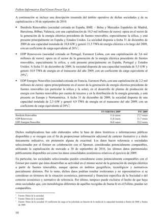 Folleto Informativo Enel Green Power S.p.A.

A continuación se incluye una descripción resumida del ámbito operativo de dichas sociedades y de su
capitalización a 30 de septiembre de 2010:
     Iberdrola Renovables (sociedad cotizada en España, BME – Bolsa y Mercados Españoles de Madrid,
      Barcelona, Bilbao, Valencia, con una capitalización de 10,3 mil millones de euros): opera en el sector de
      la generación de la energía eléctrica procedente de fuentes renovables, especialmente la eólica, y está
      presente principalmente en España y Estados Unidos. La sociedad disponía a fecha 31 de diciembre de
      2009 de una capacidad instalada de 10,8 GW y generó 21,5 TWh de energía eléctrica a lo largo del 2009,
      con un coeficiente de carga equivalente al 26%1;
     EDP Renovaveis (sociedad cotizada en Portugal, Euronext Lisboa, con una capitalización de 3,6 mil
      millones de euros): opera en el sector de la generación de la energía eléctrica procedente de fuentes
      renovables, especialmente la eólica, y está presente principalmente en España, Portugal y Estados
      Unidos. A fecha 31 de diciembre de 2009, la sociedad disponía de una capacidad instalada de 5,5 GW y
      generó 10,9 TWh de energía en el transcurso del año 2009, con un coeficiente de carga equivalente al
      29%2;
     EDP Energies Nouvelles (sociedad cotizada en Francia, Euronext París, con una capitalización de 2,2 mil
      millones de euros): opera principalmente en el sector de la generación de energía eléctrica procedente de
      fuentes renovables (en particular la eólica y la solar), en el desarrollo de plantas de producción de
      energía con fuentes renovables por cuenta de terceros y en la distribución de la energía generada, y está
      presente en Europa y Norteamérica. A fecha 31 de diciembre de 2009, la sociedad disponía de una
      capacidad instalada de 2,3 GW y generó 4,9 TWh de energía en el transcurso del año 2009, con un
      coeficiente de carga equivalente al 28%3;
                                                                                                 EV/EBITDA 2009                            P/E 2009
Iberdrola Renovables                                                                                   11,6 veces                         27,7 veces
EDP Renovaveis                                                                                         11,8 veces                         31,7 veces
EDF Energies Nouvelles                                                                                 16,8 veces                         22,2 veces



Dichos multiplicadores han sido elaborados sobre la base de datos históricos e informaciones públicas
disponibles y se recogen con el fin de proporcionar información adicional de carácter ilustrativo y a título
únicamente indicativo, sin pretensión alguna de exactitud. Los datos hacen referencia a sociedades
seleccionadas por el Emisor en colaboración con el Sponsor, consideradas potencialmente comparables,
utilizando la capitalización de mercado a 30 de septiembre de 2010, los últimos datos patrimoniales
públicamente disponibles así como los datos consolidados económicos relativos al ejercicio de 2009.
En particular, las sociedades seleccionadas pueden considerarse como potencialmente comparables con el
Emisor por cuanto que éstas desarrollan su actividad en el mismo sector de la generación de energía eléctrica
a partir de fuentes renovables, aunque operan en ámbitos geográficos, tecnológicos y normativos
parcialmente distintos. Por lo tanto, dichos datos podrían resultar irrelevantes y no representativos si se
consideran en términos de la situación económica, patrimonial y financiera específica de la Sociedad o del
contexto económico y normativo de referencia. Por último, tampoco puede excluirse el hecho de que haya
otras sociedades que, con metodologías diferentes de aquéllas recogidas de buena fe en el Folleto, puedan ser
comparables.

1
    Fuente: Datos de la sociedad.
2
    Fuente: Datos de la sociedad.
3
    Fuente: Datos de la sociedad. El coeficiente de carga se ha calculado en función de la media de la capacidad instalada a finales de 2008 y finales
    de 2009.


10
 