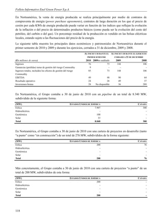 Folleto Informativo Enel Green Power S.p.A.

En Norteamérica, la venta de energía producida se realiza principalmente por medio de contratos de
compraventa de energía (power purchase agreements), contratos de larga duración en los que el precio de
cesión por cada KWh de energía producido puede variar en función de los índices que reflejan la evolución
de la inflación o del precio de determinados productos básicos (como pueda ser la evolución del coste del
petróleo, del carbón o del gas). Un porcentaje residual de la producción es vendido en las bolsas eléctricas
locales, estando sujeto a las fluctuaciones del precio de la energía.
La siguiente tabla muestra los principales datos económicos y patrimoniales de Norteamérica durante el
primer semestre de 2010 y 2009 y durante los ejercicios, cerrados a 31 de diciembre, 2009 y 2008.
                                                                   AL INICIO Y DURANTE EL AL INICIO Y DURANTE EL EJERCICIO
                                                                     PRIMER SEMESTRE        CERRADO A 31 DE DICIEMBRE
(En millones de euros)                                              2010 2009no auditado      2009                    2008
Ingresos                                                               76               73      144                    106
Ganancias (perdidas) netas de gestión del riesgo Commodity              9                -        -                       -
Ingresos totales, incluidos los efectos de gestión del riesgo          85               73      144                    106
Commodity
EBITDA                                                                49               48        90                     64
Resultado operativo                                                   24               26        49                     37
Inversiones brutas                                                    28     No disponible       36                    289



En Norteamérica, el Grupo contaba a 30 de junio de 2010 con un pipeline de un total de 8.340 MW,
subdividido de la siguiente forma:
(MW)                                                   ESTADOS UNIDOS DE AMÉRICA                                   CANADÁ
Eólica                                                                      7.907                                     300
Hidroeléctrica                                                                  -                                       -
Geotérmica                                                                    100                                       -
Solar                                                                          33                                       -
Total                                                                      8.040                                      300



En Norteamérica, el Grupo contaba a 30 de junio de 2010 con una cartera de proyectos en desarrollo (tanto
“a punto” como “en construcción”) de un total de 276 MW, subdivididos de la forma siguiente:
(MW)                                                   ESTADOS UNIDOS DE AMÉRICA                                   CANADÁ
Eólica                                                                       200                                       76
Hidroeléctrica                                                                 -                                        -
Geotérmica                                                                     -                                        -
Solar                                                                          -                                        -
Total                                                                        200                                       76



Más concretamente, el Grupo contaba a 30 de junio de 2010 con una cartera de proyectos “a punto” de un
total de 200 MW, subdivididos de esta forma:
(MW)                                                   ESTADOS UNIDOS DE AMÉRICA                                   CANADÁ
Eólica                                                                       200                                        -
Hidroeléctrica                                                                 -                                        -
Geotérmica                                                                     -                                        -
Solar                                                                          -                                        -
Total                                                                        200                                        -




118
 
