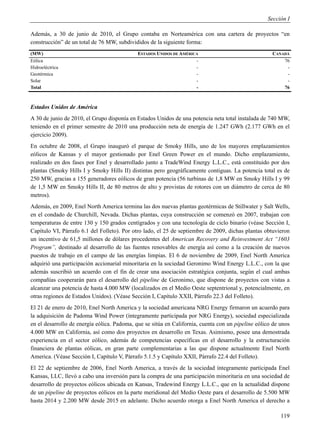 Sección I

Además, a 30 de junio de 2010, el Grupo contaba en Norteamérica con una cartera de proyectos “en
construcción” de un total de 76 MW, subdivididos de la siguiente forma:
(MW)                                         ESTADOS UNIDOS DE AMÉRICA                               CANADÁ
Eólica                                                               -                                   76
Hidroeléctrica                                                       -                                    -
Geotérmica                                                           -                                    -
Solar                                                                -                                    -
Total                                                                -                                   76



Estados Unidos de América
A 30 de junio de 2010, el Grupo disponía en Estados Unidos de una potencia neta total instalada de 740 MW,
teniendo en el primer semestre de 2010 una producción neta de energía de 1.247 GWh (2.177 GWh en el
ejercicio 2009).
En octubre de 2008, el Grupo inauguró el parque de Smoky Hills, uno de los mayores emplazamientos
eólicos de Kansas y el mayor gestionado por Enel Green Power en el mundo. Dicho emplazamiento,
realizado en dos fases por Enel y desarrollado junto a TradeWind Energy L.L.C., está constituido por dos
plantas (Smoky Hills I y Smoky Hills II) distintas pero geográficamente contiguas. La potencia total es de
250 MW, gracias a 155 generadores eólicos de gran potencia (56 turbinas de 1,8 MW en Smoky Hills I y 99
de 1,5 MW en Smoky Hills II, de 80 metros de alto y provistas de rotores con un diámetro de cerca de 80
metros).
Además, en 2009, Enel North America termina las dos nuevas plantas geotérmicas de Stillwater y Salt Wells,
en el condado de Churchill, Nevada. Dichas plantas, cuya construcción se comenzó en 2007, trabajan con
temperaturas de entre 130 y 150 grados centígrados y con una tecnología de ciclo binario (véase Sección I,
Capítulo VI, Párrafo 6.1 del Folleto). Por otro lado, el 25 de septiembre de 2009, dichas plantas obtuvieron
un incentivo de 61,5 millones de dólares procedentes del American Recovery and Reinvestment Act “1603
Program”, destinado al desarrollo de las fuentes renovables de energía así como a la creación de nuevos
puestos de trabajo en el campo de las energías limpias. El 6 de noviembre de 2009, Enel North America
adquirió una participación accionarial minoritaria en la sociedad Geronimo Wind Energy L.L.C., con la que
además suscribió un acuerdo con el fin de crear una asociación estratégica conjunta, según el cual ambas
compañías cooperarán para el desarrollo del pipeline de Geronimo, que dispone de proyectos con vistas a
alcanzar una potencia de hasta 4.000 MW (localizados en el Medio Oeste septentrional y, potencialmente, en
otras regiones de Estados Unidos). (Véase Sección I, Capítulo XXII, Párrafo 22.3 del Folleto).
El 21 de enero de 2010, Enel North America y la sociedad americana NRG Energy firmaron un acuerdo para
la adquisición de Padoma Wind Power (íntegramente participada por NRG Energy), sociedad especializada
en el desarrollo de energía eólica. Padoma, que se sitúa en California, cuenta con un pipeline eólico de unos
4.000 MW en California, así como dos proyectos en desarrollo en Texas. Asimismo, posee una demostrada
experiencia en el sector eólico, además de competencias específicas en el desarrollo y la estructuración
financiera de plantas eólicas, en gran parte complementarias a las que dispone actualmente Enel North
America. (Véase Sección I, Capítulo V, Párrafo 5.1.5 y Capítulo XXII, Párrafo 22.4 del Folleto).
El 22 de septiembre de 2006, Enel North America, a través de la sociedad íntegramente participada Enel
Kansas, LLC, llevó a cabo una inversión para la compra de una participación minoritaria en una sociedad de
desarrollo de proyectos eólicos ubicada en Kansas, Tradewind Energy L.L.C., que en la actualidad dispone
de un pipeline de proyectos eólicos en la parte meridional del Medio Oeste para el desarrollo de 5.500 MW
hasta 2014 y 2.200 MW desde 2015 en adelante. Dicho acuerdo otorga a Enel North America el derecho a

                                                                                                         119
 
