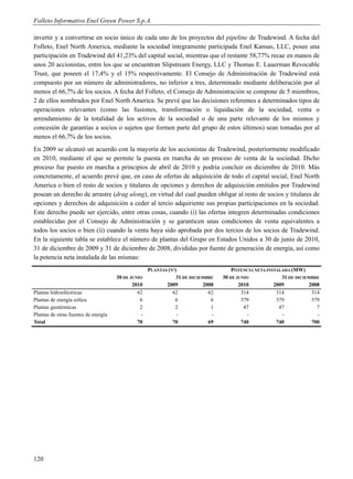 Folleto Informativo Enel Green Power S.p.A.

invertir y a convertirse en socio único de cada uno de los proyectos del pipeline de Tradewind. A fecha del
Folleto, Enel North America, mediante la sociedad íntegramente participada Enel Kansas, LLC, posee una
participación en Tradewind del 41,23% del capital social, mientras que el restante 58,77% recae en manos de
unos 20 accionistas, entre los que se encuentran Slipstream Energy, LLC y Thomas E. Lauerman Revocable
Trust, que poseen el 17,4% y el 15% respectivamente. El Consejo de Administración de Tradewind está
compuesto por un número de administradores, no inferior a tres, determinado mediante deliberación por al
menos el 66,7% de los socios. A fecha del Folleto, el Consejo de Administración se compone de 5 miembros,
2 de ellos nombrados por Enel North America. Se prevé que las decisiones referentes a determinados tipos de
operaciones relevantes (como las fusiones, transformación o liquidación de la sociedad, venta o
arrendamiento de la totalidad de los activos de la sociedad o de una parte relevante de los mismos y
concesión de garantías a socios o sujetos que formen parte del grupo de estos últimos) sean tomadas por al
menos el 66,7% de los socios.
En 2009 se alcanzó un acuerdo con la mayoría de los accionistas de Tradewind, posteriormente modificado
en 2010, mediante el que se permite la puesta en marcha de un proceso de venta de la sociedad. Dicho
proceso fue puesto en marcha a principios de abril de 2010 y podría concluir en diciembre de 2010. Más
concretamente, el acuerdo prevé que, en caso de ofertas de adquisición de todo el capital social, Enel North
America o bien el resto de socios y titulares de opciones y derechos de adquisición emitidos por Tradewind
posean un derecho de arrastre (drag along), en virtud del cual pueden obligar al resto de socios y titulares de
opciones y derechos de adquisición a ceder al tercio adquiriente sus propias participaciones en la sociedad.
Este derecho puede ser ejercido, entre otras cosas, cuando (i) las ofertas integren determinadas condiciones
establecidas por el Consejo de Administración y se garanticen unas condiciones de venta equivalentes a
todos los socios o bien (ii) cuando la venta haya sido aprobada por dos tercios de los socios de Tradewind.
En la siguiente tabla se establece el número de plantas del Grupo en Estados Unidos a 30 de junio de 2010,
31 de diciembre de 2009 y 31 de diciembre de 2008, divididas por fuente de generación de energía, así como
la potencia neta instalada de las mismas:
                                                    PLANTAS (Nº)                      POTENCIA NETA INSTALADA (MW)
                                      30 DE JUNIO               31 DE DICIEMBRE   30 DE JUNIO             31 DE DICIEMBRE
                                             2010          2009            2008          2010          2009          2008
Plantas hidroeléctricas                        62             62             62           314           314           314
Plantas de energía eólica                       6              6              6           379           379           379
Plantas geotérmicas                             2              2              1            47            47             7
Plantas de otras fuentes de energía             -               -             -             -             -             -
Total                                          70             70             69           740           740           700




120
 