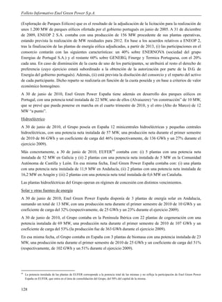 Folleto Informativo Enel Green Power S.p.A.

(Exploração de Parques Eólicos) que es el resultado de la adjudicación de la licitación para la realización de
unos 1.200 MW de parques eólicos ofertada por el gobierno portugués en junio de 2005. A 31 de diciembre
de 2009, ENEOP 2 S.A. contaba con una producción de 156 MW procedente de sus plantas operativas,
estando prevista la realización de MW residuales para 2012. En base a los acuerdos relativos a ENEOP 2,
tras la finalización de las plantas de energía eólica adjudicadas, a partir de 2013, (i) las participaciones en el
consorcio contarán con las siguientes características: un 40% sobre ENERNOVA (sociedad del grupo
Energias de Portugal S.A.) y el restante 60% sobre GENERG, Finerge y Termica Portuguesa, con el 20%
cada una. En caso de disminución de la cuota de uno de los participantes, se atribuirá al resto el derecho de
preferencia (cuyo ejercicio estará subordinado a la obtención de la autorización por parte de la D.G. de
Energía del gobierno portugués). Además, (ii) está prevista la disolución del consorcio y el reparto del activo
de cada participante. Dicho reparto se realizaría en función de la cuota poseída y en base a criterios de valor
económico homogéneo.
A 30 de junio de 2010, Enel Green Power España tiene además en desarrollo dos parques eólicos en
Portugal, con una potencia total instalada de 22 MW, uno de ellos (Alvaiazere) “en construcción” de 10 MW,
que se prevé que pueda ponerse en marcha en el cuarto trimestre de 2010, y el otro (Alto do Marco) de 12
MW “a punto”.
Hidroeléctrico
A 30 de junio de 2010, el Grupo poseía en España 12 minicentrales hidroeléctricas y pequeñas centrales
hidroeléctricas, con una potencia neta instalada de 57 MW, una producción neta durante el primer semestre
de 2010 de 86 GWh y un coeficiente de carga del 46% (respectivamente, de 136 GWh y un 27% durante el
ejercicio 2009).
Más concretamente, a 30 de junio de 2010, EUFER44 contaba con: (i) 5 plantas con una potencia neta
instalada de 52 MW en Galicia y (ii) 2 plantas con una potencia neta instalada de 5 MW en la Comunidad
Autónoma de Castilla y León. En esa misma fecha, Enel Green Power España contaba con: (i) una planta
con una potencia neta instalada de 11,9 MW en Andalucía, (ii) 2 plantas con una potencia neta instalada de
16,2 MW en Aragón y (iii) 2 plantas con una potencia neta total instalada de 0,6 MW en Cataluña.
Las plantas hidroeléctricas del Grupo operan en régimen de concesión con distintos vencimientos.
Solar y otras fuentes de energía
A 30 de junio de 2010, Enel Green Power España disponía de 3 plantas de energía solar en Andalucía,
sumando un total de 13 MW, con una producción neta durante el primer semestre de 2010 de 10 GWh y un
coeficiente de carga del 32% (respectivamente, de 25 GWh y un 23% durante el ejercicio 2009).
A 30 de junio de 2010, el Grupo contaba en la Península Ibérica con 22 plantas de cogeneración con una
potencia instalada de 69 MW, una producción neta durante el primer semestre de 2010 de 107 GWh y un
coeficiente de carga del 53% (la producción fue de 363 GWh durante el ejercicio 2009).
En esa misma fecha, el Grupo contaba en España con 3 plantas de biomasa con una potencia instalada de 23
MW, una producción neta durante el primer semestre de 2010 de 25 GWh y un coeficiente de carga del 51%
(respectivamente, de 102 GWh y un 51% durante el ejercicio 2009).




44
     La potencia instalada de las plantas de EUFER corresponde a la potencia total de las mismas y no refleja la participación de Enel Green Power
     España en EUFER, que entra en el área de consolidación del Grupo, del 50% del capital de la misma.


128
 