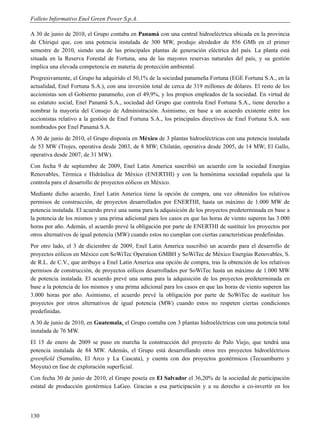 Folleto Informativo Enel Green Power S.p.A.

A 30 de junio de 2010, el Grupo contaba en Panamá con una central hidroeléctrica ubicada en la provincia
de Chiriquí que, con una potencia instalada de 300 MW, produjo alrededor de 856 GMh en el primer
semestre de 2010, siendo una de las principales plantas de generación eléctrica del país. La planta está
situada en la Reserva Forestal de Fortuna, una de las mayores reservas naturales del país, y su gestión
implica una elevada competencia en materia de protección ambiental.
Progresivamente, el Grupo ha adquirido el 50,1% de la sociedad panameña Fortuna (EGE Fortuna S.A., en la
actualidad, Enel Fortuna S.A.), con una inversión total de cerca de 319 millones de dólares. El resto de los
accionistas son el Gobierno panameño, con el 49,9%, y los propios empleados de la sociedad. En virtud de
su estatuto social, Enel Panamá S.A., sociedad del Grupo que controla Enel Fortuna S.A., tiene derecho a
nombrar la mayoría del Consejo de Administración. Asimismo, en base a un acuerdo existente entre los
accionistas relativo a la gestión de Enel Fortuna S.A., los principales directivos de Enel Fortuna S.A. son
nombrados por Enel Panamá S.A.
A 30 de junio de 2010, el Grupo disponía en México de 3 plantas hidroeléctricas con una potencia instalada
de 53 MW (Trojes, operativa desde 2003, de 8 MW; Chilatán, operativa desde 2005, de 14 MW; El Gallo,
operativa desde 2007, de 31 MW).
Con fecha 9 de septiembre de 2009, Enel Latin America suscribió un acuerdo con la sociedad Energías
Renovables, Térmica e Hidráulica de México (ENERTHI) y con la homónima sociedad española que la
controla para el desarrollo de proyectos eólicos en México.
Mediante dicho acuerdo, Enel Latin America tiene la opción de compra, una vez obtenidos los relativos
permisos de construcción, de proyectos desarrollados por ENERTHI, hasta un máximo de 1.000 MW de
potencia instalada. El acuerdo prevé una suma para la adquisición de los proyectos predeterminada en base a
la potencia de los mismos y una prima adicional para los casos en que las horas de viento superen las 3.000
horas por año. Además, el acuerdo prevé la obligación por parte de ENERTHI de sustituir los proyectos por
otros alternativos de igual potencia (MW) cuando estos no cumplan con ciertas características predefinidas.
Por otro lado, el 3 de diciembre de 2009, Enel Latin America suscribió un acuerdo para el desarrollo de
proyectos eólicos en México con SoWiTec Operation GMBH y SoWiTec de México Energías Renovables, S.
de R.L. de C.V., que atribuye a Enel Latin America una opción de compra, tras la obtención de los relativos
permisos de construcción, de proyectos eólicos desarrollados por SoWiTec hasta un máximo de 1.000 MW
de potencia instalada. El acuerdo prevé una suma para la adquisición de los proyectos predeterminada en
base a la potencia de los mismos y una prima adicional para los casos en que las horas de viento superen las
3.000 horas por año. Asimismo, el acuerdo prevé la obligación por parte de SoWiTec de sustituir los
proyectos por otros alternativos de igual potencia (MW) cuando estos no respeten ciertas condiciones
predefinidas.
A 30 de junio de 2010, en Guatemala, el Grupo contaba con 3 plantas hidroeléctricas con una potencia total
instalada de 76 MW.
El 15 de enero de 2009 se puso en marcha la construcción del proyecto de Palo Viejo, que tendrá una
potencia instalada de 84 MW. Además, el Grupo está desarrollando otros tres proyectos hidroeléctricos
greenfield (Sumalito, El Arco y La Cascata), y cuenta con dos proyectos geotérmicos (Tecuamburro y
Moyuta) en fase de exploración superficial.
Con fecha 30 de junio de 2010, el Grupo poseía en El Salvador el 36,20% de la sociedad de participación
estatal de producción geotérmica LaGeo. Gracias a esa participación y a su derecho a co-invertir en los




130
 