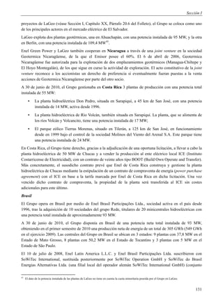 Sección I

proyectos de LaGeo (véase Sección I, Capítulo XX, Párrafo 20.6 del Folleto), el Grupo se coloca como uno
de los principales actores en el mercado eléctrico de El Salvador.
LaGeo explota dos plantas geotérmicas, una en Ahuachapán, con una potencia instalada de 95 MW, y la otra
en Berlín, con una potencia instalada de 109,4 MW45.
Enel Green Power y LaGeo también cooperan en Nicaragua a través de una joint venture en la sociedad
Geotermica Nicaragüense, de la que el Emisor posee el 60%. El 6 de abril de 2006, Geotermica
Nicaragüense fue autorizada para la explotación de dos emplazamientos geotérmicos (Managua-Chiltepe y
El Hoyo Montegalán), de los que sigue en curso la actividad de exploración. El acto constitutivo de la joint
venture reconoce a los accionistas un derecho de preferencia si eventualmente fueran puestas a la venta
acciones de Geotermica Nicaragüense por parte del otro socio.
A 30 de junio de 2010, el Grupo gestionaba en Costa Rica 3 plantas de producción con una potencia total
instalada de 55 MW:
       ▪    La planta hidroeléctrica Don Pedro, situada en Sarapiquí, a 45 km de San José, con una potencia
            instalada de 14 MW, activa desde 1996.
       ▪    La planta hidroeléctrica de Río Volcán, también situada en Sarapiquí. La planta, que se alimenta de
            los ríos Volcán y Volcancito, tiene una potencia instalada de 17 MW;
       ▪    El parque eólico Tierras Morenas, situado en Tilerán, a 125 km de San José, en funcionamiento
            desde en 1999 bajo el control de la sociedad Molinos del Viento del Arenal S.A. Este parque tiene
            una potencia instalada de 24 MW.
En Costa Rica, el Grupo tiene derecho, gracias a la adjudicación de una oportuna licitación, a llevar a cabo la
planta hidroeléctrica de 50 MW de Chucas y a vender la producción al ente eléctrico local ICE (Instituto
Costarricense de Electricidad), con un contrato de veinte años tipo BOOT (Build Own Operate and Transfer).
Más concretamente, el susodicho contrato prevé que Enel de Costa Rica construya y gestione la planta
hidroeléctrica de Chucas mediante la estipulación de un contrato de compraventa de energía (power purchase
agreement) con el ICE en base a la tarifa marcada por Enel de Costa Rica en dicha licitación. Una vez
vencido dicho contrato de compraventa, la propiedad de la planta será transferida al ICE sin costes
adicionales para este último.
Brasil
El Grupo opera en Brasil por medio de Enel Brasil Participações Ltda., sociedad activa en el país desde
1996, tras la adquisición de 10 sociedades del grupo Rede, titulares de 20 minicentrales hidroeléctricas con
una potencia total instalada de aproximadamente 93 MW.
A 30 de junio de 2010, el Grupo disponía en Brasil de una potencia neta total instalada de 93 MW,
obteniendo en el primer semestre de 2010 una producción neta de energía de un total de 305 GWh (549 GWh
en el ejercicio 2009). Las centrales del Grupo en Brasil se ubican en 3 estados: 9 plantas con 37,8 MW en el
Estado de Mato Grosso, 8 plantas con 50,2 MW en el Estado de Tocantins y 3 plantas con 5 MW en el
Estado de São Paulo.
El 10 de julio de 2008, Enel Latin America L.L.C. y Enel Brasil Participações Ltda. suscribieron con
SoWiTec International, sustituida posteriormente por SoWiTec Operation GmbH y SoWiTec do Brasil
Energias Alternativas Ltda. (una filial local del operador alemán SoWiTec International GmbH) (conjunto

45
     El dato de la potencia instalada de las plantas de LaGeo no tiene en cuenta la cuota minoritaria poseída por el Grupo en LaGeo.


                                                                                                                                            131
 
