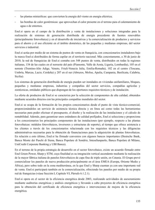 Sección I

-   las plantas minieólicas: que convierten la energía del viento en energía eléctrica;
-   las bombas de calor geotérmicas: que aprovechan el calor presente en el terreno para el calentamiento de
    agua o de entornos.
Enel.si opera en el campo de la distribución y venta de instalaciones y soluciones integradas para la
realización de sistemas de generación distribuida de energía procedente de fuentes renovables
(principalmente fotovoltaica) y en el desarrollo de iniciativas y la comercialización de productos y servicios
para el ahorro y el uso eficiente en el ámbito doméstico, de las pequeñas y medianas empresas, del sector
servicios e industrial.
Enel.si actúa por medio de un sistema de puntos de venta en franquicia, con concesionarios instaladores bajo
la marca Enel.si distribuidos de forma capilar en el territorio nacional. Más concretamente, a 30 de junio de
2010, la red de franquicias de Enel.si contaba con 548 puntos de venta, distribuidos en todas la regiones
italianas, 134 de las cuales en el noroeste del país (Piamonte, Valle de Aosta, Liguria, Lombardía), 105 en el
noreste (Trentino-Alto Adige, Veneto, Friuli-Venecia Julia, Emilia-Romaña), 102 en el centro (Toscana,
Umbría, Marcas, Lacio, Cerdeña) y 207 en el sur (Abruzos, Molise, Apulia, Campania, Basilicata, Calabria,
Sicilia).
Los sistemas de generación distribuida de energía pueden ser instalados en viviendas unifamiliares, bloques,
pequeñas y medianas empresas, industrias y compañías del sector servicios, compañías agrícolas y
zootécnicas, entidades públicos que dispongan de los oportunos requisitos técnicos y de instalación.
La oferta de productos de Enel.si se caracteriza por la selección de componentes de alta calidad, obtenidos
mediante acuerdos directos con las principales compañías mundiales del sector.
Enel.si se ocupa de la formación de los propios concesionarios desde el punto de vista técnico-comercial,
proporcionándoles un servicio de asistencia técnica directa y en línea así como todas las herramientas
necesarias para poder efectuar el presupuesto, el diseño y la realización de las instalaciones y el cálculo de
rentabilidad. Además, para garantizar unos estándares de calidad prefijados, Enel.si selecciona y proporciona
a los concesionarios los principales componentes de las instalaciones (por ejemplo, respecto a las plantas
fotovoltaicas: módulos fotovoltaicos, inversores y estructuras de soporte), al tiempo que ofrece asistencia a
los clientes a través de los concesionarios relacionada con los requisitos técnicos y las diligencias
administrativas necesarias para la obtención de financiaciones para la adquisición de plantas fotovoltaicas.
En relación a esto último, Enel.si ha firmado convenios con algunos bancos importantes (Deutsche Bank,
Banca Monte dei Paschi di Siena, Banca Popolare di Sondrio, IntesaSanpaolo, Banca Popolare di Milano,
UniCredit Corporate Banking y UBI Banca).
En el terreno de la propia estrategia de desarrollo en el sector fotovoltaico, existe un acuerdo firmado entre
Enel Green Power, Sharp y STM, cuya finalidad es su integración vertical ascendente mediante la realización
de la mayor fábrica italiana de paneles fotovoltaicos de capa fina de triple unión, en Catania. El Grupo prevé
comercializar los paneles de nueva producción principalmente en el área EMEA (Europa, Oriente Medio y
África), pero sobre todo en la zona mediterránea, en la que Enel y Sharp cuentan ya con una importante red
de venta. Enel.si participará también en la comercialización, ofreciendo los paneles por medio de su propia
red de franquicias (véase Sección I, Capítulo VI, Párrafo 6.1.2.1).
Enel.si opera en el sector de la eficiencia energética desde 2003, realizando actividades de asesoramiento
mediante auditorías energéticas y análisis energéticos y llevando a cabo proyectos de eficiencia energética
para la obtención del certificado de eficiencia energética e intervenciones de mejora de la eficiencia
energética.


                                                                                                          135
 