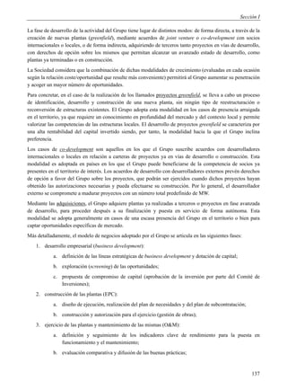 Sección I

La fase de desarrollo de la actividad del Grupo tiene lugar de distintos modos: de forma directa, a través de la
creación de nuevas plantas (greenfield), mediante acuerdos de joint venture o co-development con socios
internacionales o locales, o de forma indirecta, adquiriendo de terceros tanto proyectos en vías de desarrollo,
con derechos de opción sobre los mismos que permitan alcanzar un avanzado estado de desarrollo, como
plantas ya terminadas o en construcción.
La Sociedad considera que la combinación de dichas modalidades de crecimiento (evaluadas en cada ocasión
según la relación coste/oportunidad que resulte más conveniente) permitirá al Grupo aumentar su penetración
y acoger un mayor número de oportunidades.
Para concretar, en el caso de la realización de los llamados proyectos greenfield, se lleva a cabo un proceso
de identificación, desarrollo y construcción de una nueva planta, sin ningún tipo de reestructuración o
reconversión de estructuras existentes. El Grupo adopta esta modalidad en los casos de presencia arraigada
en el territorio, ya que requiere un conocimiento en profundidad del mercado y del contexto local y permite
valorizar las competencias de las estructuras locales. El desarrollo de proyectos greenfield se caracteriza por
una alta rentabilidad del capital invertido siendo, por tanto, la modalidad hacia la que el Grupo inclina
preferencia.
Los casos de co-development son aquellos en los que el Grupo suscribe acuerdos con desarrolladores
internacionales o locales en relación a carteras de proyectos ya en vías de desarrollo o construcción. Esta
modalidad es adoptada en países en los que el Grupo puede beneficiarse de la competencia de socios ya
presentes en el territorio de interés. Los acuerdos de desarrollo con desarrolladores externos prevén derechos
de opción a favor del Grupo sobre los proyectos, que podrán ser ejercidos cuando dichos proyectos hayan
obtenido las autorizaciones necesarias y pueda efectuarse su construcción. Por lo general, el desarrollador
externo se compromete a madurar proyectos con un número total predefinido de MW.
Mediante las adquisiciones, el Grupo adquiere plantas ya realizadas a terceros o proyectos en fase avanzada
de desarrollo, para proceder después a su finalización y puesta en servicio de forma autónoma. Esta
modalidad se adopta generalmente en casos de una escasa presencia del Grupo en el territorio o bien para
captar oportunidades específicas de mercado.
Más detalladamente, el modelo de negocios adoptado por el Grupo se articula en las siguientes fases:
    1. desarrollo empresarial (business development):
            a. definición de las líneas estratégicas de business development y dotación de capital;
            b. exploración (screening) de las oportunidades;
            c. propuesta de compromiso de capital (aprobación de la inversión por parte del Comité de
               Inversiones);
    2. construcción de las plantas (EPC):
            a. diseño de ejecución, realización del plan de necesidades y del plan de subcontratación;
            b. construcción y autorización para el ejercicio (gestión de obras);
    3. ejercicio de las plantas y mantenimiento de las mismas (O&M):
            a. definición y seguimiento de los indicadores clave de rendimiento para la puesta en
               funcionamiento y el mantenimiento;
            b. evaluación comparativa y difusión de las buenas prácticas;


                                                                                                            137
 