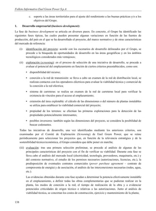 Folleto Informativo Enel Green Power S.p.A.

               c. soporte a las áreas territoriales para el ajuste del rendimiento a las buenas prácticas y/o a los
                  objetivos del Grupo.
1.       Desarrollo empresarial (business development):
La fase de business development se articula en diversos pasos. En concreto, el Grupo ha identificado las
siguientes fases típicas, las cuales pueden presentar algunas variaciones en función de las fuentes de
producción, del país en el que se ha desarrollado el proyecto, del marco normativo y de otras características
del mercado de referencia:
      (i)    identificación del proyecto: acorde con los escenarios de desarrollo delineados por el Grupo, se
             procede a la búsqueda de oportunidades de desarrollo en las áreas geográficas y en los ámbitos
             tecnológicos considerados más ventajosos;
      (ii)   exploración (screening): en el proceso de selección de una iniciativa de desarrollo, se procede a
             evaluar el potencial del emplazamiento en función de ciertos criterios preestablecidos, como son:
             ▪ disponibilidad del recurso;
             ▪ conexión a la red de transmisión: se lleva a cabo un examen de la red de distribución local, se
               realizan contactos con los operadores eléctricos para evaluar la viabilidad técnica y comercial de
               la conexión a la red eléctrica;
             ▪ sistema de carreteras: se realiza un examen de la red de carreteras local para verificar la
               existencia de vínculos para el acceso al emplazamiento;
             ▪ extensión del área explotable: el cálculo de las dimensiones o del número de plantas instalables
               se utiliza para establecer la viabilidad comercial del proyecto;
             ▪ propiedad de los terrenos: se efectúan las primeras exploraciones para la detección de las
               propiedades potencialmente interesantes;
             ▪ posibles inversores: también según las dimensiones del proyecto, se considera la posibilidad de
               buscar codonantes.
      Todas las iniciativas de desarrollo, una vez identificadas mediante los anteriores criterios, son
      examinadas por el Comité de Exploración (Screening) de Enel Green Power, que se reúne
      periódicamente para seleccionar los proyectos que, en función de la relevancia estratégica y de la
      sostenibilidad técnico/económica, el Grupo considera que debe poner en marcha;
      (iii) evaluación: tras una primera selección preliminar, se procede al análisis de algunas de las
            principales características del proyecto con el fin de verificar su viabilidad. Durante esta fase se
            lleva cabo el análisis del mercado local (electricidad, tecnología, proveedores, maquinaria, etc.) y
            del contexto normativo, el estudio de los permisos necesarios (autorizaciones, licencias, etc.), la
            predisposición de eventuales contratos comerciales (power purchase agreement – contrato de
            compraventa de energía) y de asociación, el análisis de las interconexiones necesarias (redes, agua,
            etc.).
             Las evidencias obtenidas durante esta fase ayudan a determinar la potencia efectivamente instalable
             en el emplazamiento, a definir todas las obras complementarias que se pudieran realizar en la
             planta, los modos de conexión a la red, el tiempo de realización de la obra y a evidenciar
             potenciales criticidades de origen técnico o relativas a las autorizaciones. Junto al análisis de
             viabilidad técnica, se concretan los costes de construcción, ejercicio y mantenimiento de la planta;


138
 