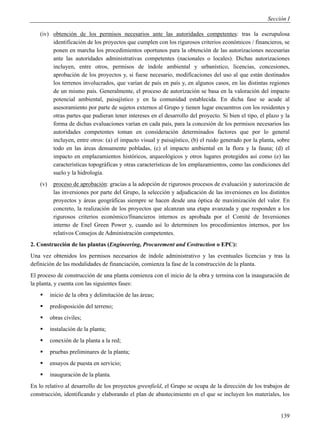 Sección I

    (iv) obtención de los permisos necesarios ante las autoridades competentes: tras la escrupulosa
         identificación de los proyectos que cumplen con los rigurosos criterios económicos / financieros, se
         ponen en marcha los procedimientos oportunos para la obtención de las autorizaciones necesarias
         ante las autoridades administrativas competentes (nacionales o locales). Dichas autorizaciones
         incluyen, entre otros, permisos de índole ambiental y urbanístico, licencias, concesiones,
         aprobación de los proyectos y, si fuese necesario, modificaciones del uso al que están destinados
         los terrenos involucrados, que varían de país en país y, en algunos casos, en las distintas regiones
         de un mismo país. Generalmente, el proceso de autorización se basa en la valoración del impacto
         potencial ambiental, paisajístico y en la comunidad establecida. En dicha fase se acude al
         asesoramiento por parte de sujetos externos al Grupo y tienen lugar encuentros con los residentes y
         otras partes que pudieran tener intereses en el desarrollo del proyecto. Si bien el tipo, el plazo y la
         forma de dichas evaluaciones varían en cada país, para la concesión de los permisos necesarios las
         autoridades competentes toman en consideración determinados factores que por lo general
         incluyen, entre otros: (a) el impacto visual y paisajístico, (b) el ruido generado por la planta, sobre
         todo en las áreas densamente pobladas, (c) el impacto ambiental en la flora y la fauna; (d) el
         impacto en emplazamientos históricos, arqueológicos y otros lugares protegidos así como (e) las
         características topográficas y otras características de los emplazamientos, como las condiciones del
         suelo y la hidrología.
    (v)    proceso de aprobación: gracias a la adopción de rigurosos procesos de evaluación y autorización de
           las inversiones por parte del Grupo, la selección y adjudicación de las inversiones en los distintos
           proyectos y áreas geográficas siempre se hacen desde una óptica de maximización del valor. En
           concreto, la realización de los proyectos que alcanzan una etapa avanzada y que responden a los
           rigurosos criterios económico/financieros internos es aprobada por el Comité de Inversiones
           interno de Enel Green Power y, cuando así lo determinen los procedimientos internos, por los
           relativos Consejos de Administración competentes.
2. Construcción de las plantas (Engineering, Procurement and Costruction o EPC):
Una vez obtenidos los permisos necesarios de índole administrativo y las eventuales licencias y tras la
definición de las modalidades de financiación, comienza la fase de la construcción de la planta.
El proceso de construcción de una planta comienza con el inicio de la obra y termina con la inauguración de
la planta, y cuenta con las siguientes fases:
         inicio de la obra y delimitación de las áreas;
         predisposición del terreno;
         obras civiles;
         instalación de la planta;
         conexión de la planta a la red;
         pruebas preliminares de la planta;
         ensayos de puesta en servicio;
         inauguración de la planta.
En lo relativo al desarrollo de los proyectos greenfield, el Grupo se ocupa de la dirección de los trabajos de
construcción, identificando y elaborando el plan de abastecimiento en el que se incluyen los materiales, los


                                                                                                            139
 