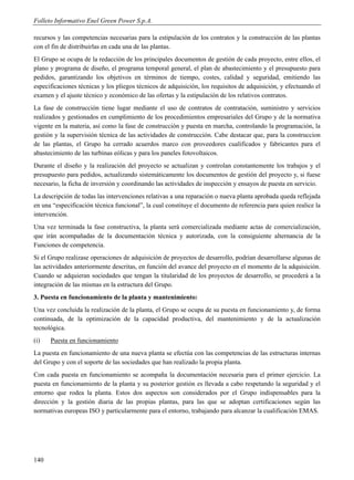 Folleto Informativo Enel Green Power S.p.A.

recursos y las competencias necesarias para la estipulación de los contratos y la construcción de las plantas
con el fin de distribuirlas en cada una de las plantas.
El Grupo se ocupa de la redacción de los principales documentos de gestión de cada proyecto, entre ellos, el
plano y programa de diseño, el programa temporal general, el plan de abastecimiento y el presupuesto para
pedidos, garantizando los objetivos en términos de tiempo, costes, calidad y seguridad, emitiendo las
especificaciones técnicas y los pliegos técnicos de adquisición, los requisitos de adquisición, y efectuando el
examen y el ajuste técnico y económico de las ofertas y la estipulación de los relativos contratos.
La fase de construcción tiene lugar mediante el uso de contratos de contratación, suministro y servicios
realizados y gestionados en cumplimiento de los procedimientos empresariales del Grupo y de la normativa
vigente en la materia, así como la fase de construcción y puesta en marcha, controlando la programación, la
gestión y la supervisión técnica de las actividades de construcción. Cabe destacar que, para la construccion
de las plantas, el Grupo ha cerrado acuerdos marco con proveedores cualificados y fabricantes para el
abastecimiento de las turbinas eólicas y para los paneles fotovoltaicos.
Durante el diseño y la realización del proyecto se actualizan y controlan constantemente los trabajos y el
presupuesto para pedidos, actualizando sistemáticamente los documentos de gestión del proyecto y, si fuese
necesario, la ficha de inversión y coordinando las actividades de inspección y ensayos de puesta en servicio.
La descripción de todas las intervenciones relativas a una reparación o nueva planta aprobada queda reflejada
en una “especificación técnica funcional”, la cual constituye el documento de referencia para quien realice la
intervención.
Una vez terminada la fase constructiva, la planta será comercializada mediante actas de comercialización,
que irán acompañadas de la documentación técnica y autorizada, con la consiguiente alternancia de la
Funciones de competencia.
Si el Grupo realizase operaciones de adquisición de proyectos de desarrollo, podrían desarrollarse algunas de
las actividades anteriormente descritas, en función del avance del proyecto en el momento de la adquisición.
Cuando se adquieran sociedades que tengan la titularidad de los proyectos de desarrollo, se procederá a la
integración de las mismas en la estructura del Grupo.
3. Puesta en funcionamiento de la planta y mantenimiento:
Una vez concluida la realización de la planta, el Grupo se ocupa de su puesta en funcionamiento y, de forma
continuada, de la optimización de la capacidad productiva, del mantenimiento y de la actualización
tecnológica.
(i)   Puesta en funcionamiento
La puesta en funcionamiento de una nueva planta se efectúa con las competencias de las estructuras internas
del Grupo y con el soporte de las sociedades que han realizado la propia planta.
Con cada puesta en funcionamiento se acompaña la documentación necesaria para el primer ejercicio. La
puesta en funcionamiento de la planta y su posterior gestión es llevada a cabo respetando la seguridad y el
entorno que rodea la planta. Estos dos aspectos son considerados por el Grupo indispensables para la
dirección y la gestión diaria de las propias plantas, para las que se adoptan certificaciones según las
normativas europeas ISO y particularmente para el entorno, trabajando para alcanzar la cualificación EMAS.




140
 