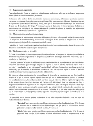 Sección I

(ii)    Seguimiento y supervisión
Para cada planta del Grupo se establecen indicadores de rendimiento, a los que se realiza un seguimiento
para la optimización de su capacidad productiva.
Se llevan a cabo análisis de los rendimientos técnicos y económicos, definiéndose eventuales acciones
correctivas en colaboración con las estructuras del Grupo. Más concretamente, el Emisor dispone de una sala
de seguimiento global (Global Monitoring Room), en la que es posible visualizar en tiempo real la evolución
de cada una de las plantas del Grupo. A través del soporte de dicha sala, el Emisor persigue el objetivo de
homogeneizar en dirección a las buenas prácticas el ejercicio las plantas y garantiza un seguimiento
adecuado de los factores clave relativos a la producción.
(iii)   Mantenimiento y actualización tecnológica
El mantenimiento de las plantas de generación del Grupo es llevado a cabo por cada unidad de competencia.
Los requisitos de mantenimiento y actualización tecnológica de las plantas se integran con el plan de
mantenimiento, optimizando los costes y paradas de la planta.
La Unidad de Ejercicio del Grupo coordina la realización de las intervenciones en las plantas de producción,
definiendo los materiales necesarios y los presupuestos.
6.1.4 Pipeline y proyectos en ejecución
El Grupo desarrolla de forma constante una actividad destinada a la búsqueda de nuevas oportunidades de
desarrollo que puedan originar nuevos proyectos de producción de energía de fuentes renovables, que se
introducen en el pipeline.
El término “pipeline” se refiere al conjunto de proyectos de desarrollo de la producción de energía de fuentes
renovables encontrados por el Grupo, después de superar la fase de estudio preliminar (véase fase de
screening) y clasificados en tres categorías (Potential, Likely y Highly Confident) en función de su nivel de
desarrollo y por lo tanto de la probabilidad de éxito de cada uno de ellos, según lo evalúe la Sociedad
basándose en la experiencia adquirida en el sector del desarrollo.
Tal como se indica anteriormente, las oportunidades de desarrollo se encuentran en una fase inicial de
análisis en la que se evalúan algunos aspectos entre los que está la disponibilidad del recurso, la conexión
con la red de transmisión, las condiciones de la red viaria local, la extensión del área explotable, la propiedad
de los terrenos (véase Sección I, Capítulo VI, Párrafo 6.1.3 del Folleto). Una vez superada esta fase, el
proyecto se introduce en el pipeline en una categoría determinada, pero sólo después de que el Grupo haya
adquirido al menos un derecho sobre los terrenos en los que está prevista la realización del proyecto o una
opción / un derecho de exclusividad sobre dicho terreno. En función de la ubicación geográfica del proyecto
y/o de la tecnología, se pueden prever, además, requisitos adicionales específicos para la introducción en el
pipeline.
Los proyectos en el pipeline pueden clasificarse en las tres categorías siguientes, cada una con una
probabilidad de éxito distinta:
            “Potential”: proyectos para los que el Grupo estima una probabilidad de éxito del 20%. Se trata
             de proyectos en un estado inicial de desarrollo para los que ya se ha efectuado un análisis
             preliminar y se puede haber iniciado un fatal-flow analysis;
            “Likely”: proyectos para los que el Grupo estima una probabilidad de éxito del 50%. Se trata de
             proyectos para los que ya se dispone de datos preliminares sobre la disponibilidad de los



                                                                                                             141
 