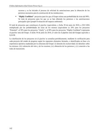 Folleto Informativo Enel Green Power S.p.A.

            recursos y se ha iniciado el proceso de solicitud de autorizaciones para la obtención de los
            permisos necesarios para la construcción de las instalaciones;
           “Highly Confident”: proyectos para los que el Grupo estima una probabilidad de éxito del 90%.
            Se trata de proyectos para los que ya se han obtenido los permisos o las autorizaciones
            principales (por ejemplo Evaluación del impacto ambiental).
El total de proyectos que constituyen el pipeline (equivalente, a fecha 30 de junio de 2010, a 29,9 GW)
multiplicado por las probabilidades de éxito de los mismos (equivalente as 20% para los proyectos
“Potential”, al 50% para los proyectos “Likely” y al 90% para los proyectos “Highly Confident”) representa
el pipeline neta del Grupo. A fecha 30 de junio de 2010, el valor de el pipeline neta del Gruppo equivalía a
8,8 GW.
La clasificación de los proyectos en el pipeline se actualiza periódicamente, mediante la verificación para
cada proyecto del estado de progreso según los siguientes elementos factuales, e identificados en base a la
experiencia operativa madurada por la estructura del Grupo: (i) derecho de exclusividad; (ii) derechos sobre
los terrenos; (iii) valoración del sitio y de los recursos; (iv) obtención de los permisos y (v) conexión a las
redes de transmisión.




142
 