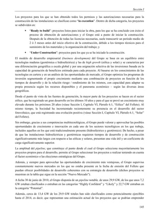 Sección I

Los proyectos para los que se han obtenido todos los permisos y las autorizaciones necesarias para la
construcción de las instalaciones se clasifican como “in execution”. Dentro de dicha categoría, los proyectos
se subdividen en:
           “Ready to build”: proyectos listos para iniciar la obra, para los que se ha concluido con éxito el
            proceso de obtención de autorizaciones y el Grupo está a punto de iniciar la construcción.
            Después de la obtención de todas las licencias necesarias, suele transcurrir un período medio de
            2 ó 3 meses antes del inicio efectivo de la construcción, debido a los tiempos técnicos para el
            suministro de los materiales y la organización del trabajo; y
           “Under Construction”: proyectos para los que ya se ha iniciado la construcción.
El modelo de desarrollo empresarial (business development) del Grupo se basa en un equilibrio entre
tecnologías maduras (geotérmica e hidroeléctrica) y las de high growth (eólica y solar) y se caracteriza por
una diferenciación geográfica a escala global y por una asignación selectiva de las inversiones basada en la
capacidad de generación de beneficios estimada para cada proyecto. Al basarse en los conocimientos de las
tecnologías en cartera y en un análisis de las oportunidades de mercado, el Grupo optimiza los programas de
inversión segmentando el propio crecimiento mediante una combinación de proyectos en función de los
tiempos de desarrollo y de la relación riesgo / rendimiento de los mismos, con capacidad para adaptar su
propia presencia según los recursos disponibles y el panorama económico – según las diversas áreas
geográficas.
Desde el punto de vista de las fuentes de generación, la mayor parte de los proyectos se hacen en el sector
eólico, que ha registrado un gran desarrollo en los últimos 10 años y para el que se prevé un crecimiento muy
elevado durante los próximos 20 años (véase Sección I, Capítulo VI, Párrafo 6.1, “Eólico” del Folleto). Al
mismo tiempo, la Sociedad ha incrementado recientemente su presencia en el desarrollo del sector
fotovoltaico, que está registrando una evolución positiva (véase Sección I, Capítulo VI, Párrafo 6.1, “Solar”
del Folleto).
Sin embargo, gracias a sus competencias multitecnológicas, el Grupo puede valorar y aprovechar las posibles
oportunidades de crecimiento e innovación en cada uno de los sectores tecnológicos en los que trabaja,
incluidos aquellos en los que está tradicionalmente presente (hidroeléctrico y geotérmico). De hecho, a pesar
de que las instalaciones hidroeléctricas y geotérmicas requieren tiempos de desarrollo y de construcción
significativamente más largos con respecto a las eólicas y solares, presentan una vida útil y un coeficiente de
carga significativamente superior.
La amplitud del pipeline, que constituye el punto desde el cual el Grupo selecciona mayoritariamente los
proyectos propios para el desarrollo, permite al Grupo seleccionar los proyectos a realizar teniendo en cuenta
el factor económico o las elecciones estratégicas del Grupo.
Además, y siempre para aprovechar las oportunidades de crecimiento más ventajosas, el Grupo supervisa
constantemente nuevos mercados en los que no estaba presente en la fecha de emisión del Folleto que
puedan ofrecer posibilidades de desarrollo coherentes con su estrategia de desarrollo (dichos proyectos se
muestran en la tabla que sigue en la sección “Nuevo Mercado”).
A fecha 30 de junio de 2010, el Grupo disponía de un pipeline notable, de unos 29,9 GW, de los que unos 7,2
GW estaban clasificados o entraban en las categorías “Highly Confident” y “Likely” y 22,7 GW entraban en
la categoría “Potential”.
Además, cerca de 13,4 GW de los 29,9 GW totales han sido clasificados como potencialmente ejercibles
hasta el 2014, es decir, que representan una estimación actual de los proyectos que se podrían emprender


                                                                                                           145
 