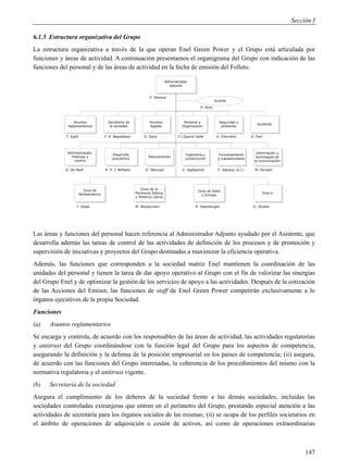 Sección I

6.1.5 Estructura organizativa del Grupo
La estructura organizativa a través de la que operan Enel Green Power y el Grupo está articulada por
funciones y áreas de actividad. A continuación presentamos el organigrama del Grupo con indicación de las
funciones del personal y de las áreas de actividad en la fecha de emisión del Folleto.

                                                                              Administrador
                                                                              Amministratore
                                                                                Adjunto
                                                                                Delegato

                                                                  F. Starace
                                                                                                             Auxiliar

                                                                                                   V. Ayra



                  Asuntos
                    Affari               Secretaría de
                                           Segreteria             Asuntos
                                                                    Affari              Personal y e
                                                                                        Personale               Seguridade
                                                                                                                  Safety y             Auditoría
                                                                                                                                         Audit
              reglamentarios
                Regolamentari             laSocietaria
                                             sociedad             legales
                                                                    Legali             Organización
                                                                                       Organizzazione            ambiente
                                                                                                                  Ambiente

             F. Egidi                  F. R. Napolitano        G. Fazio              F.J.Querol Vidal         A. Cherubini         S. Fiori




                Amm.one ,,
             Administración,                                                                                                          Información y
                                                                                                                                        Information &
                                           Desarrollo
                                             Business                                    Ingeniería y
                                                                                         Engineering &         Funcionamiento
                                                                                                                  Operation &
               finanzas y
                 Finanza                                          Adquisiciones
                                                                     Acquisti                                                         tecnologías de
                                           económico                                     construcción          y mantenimiento         Communication
                                           Development                                                            Maintenance
                econtrol
                  Controllo                                                                                                          la comunicación
                                                                                                                                         Technology

            A. De Paoli                R. P. I. Wilhelm         D. Marcozzi             V. Vagliasindi         F. Starace (a.i.)     M. Ferriani




                          Zona de
                             Area                            Zona de la
                                                             Area Iberia e                        Zona de Italia
                                                                                                    Area Italia
                        Norteamérica
                             Nord                         Península Ibérica
                                                               America                                                                    Enel.si
                                                                                                                                           Enel.si
                                                                                                    yeEuropa
                                                                                                       Europa
                           America                        y América Latina
                                                                Latina

                   T. Volpe                               M. Bezzeccheri                        R. Deambrogio                       G. Stratta




Las áreas y funciones del personal hacen referencia al Administrador Adjunto ayudado por el Asistente, que
desarrolla además las tareas de control de las actividades de definición de los procesos y de promoción y
supervisión de iniciativas y proyectos del Grupo destinadas a maximizar la eficiencia operativa.
Además, las funciones que corresponden a la sociedad matriz Enel mantienen la coordinación de las
unidades del personal y tienen la tarea de dar apoyo operativo al Grupo con el fin de valorizar las sinergias
del Grupo Enel y de optimizar la gestión de los servicios de apoyo a las actividades. Después de la cotización
de las Acciones del Emisor, las funciones de staff de Enel Green Power competirán exclusivamente a lo
órganos ejecutivos de la propia Sociedad.
Funciones
(a)   Asuntos reglamentarios
Se encarga y controla, de acuerdo con los responsables de las áreas de actividad, las actividades regulatorias
y antitrust del Grupo coordinándose con la función legal del Grupo para los aspectos de competencia,
asegurando la definición y la defensa de la posición empresarial en los países de competencia; (ii) asegura,
de acuerdo con las funciones del Grupo interesadas, la coherencia de los procedimientos del mismo con la
normativa regulatoria y el antitrust vigente.
(b)   Secretaría de la sociedad
Asegura el cumplimiento de los deberes de la sociedad frente a las demás sociedades, incluidas las
sociedades controladas extranjeras que entren en el perímetro del Grupo, prestando especial atención a las
actividades de secretaría para los órganos sociales de las mismas; (ii) se ocupa de los perfiles societarios en
el ámbito de operaciones de adquisición o cesión de activos, así como de operaciones extraordinarias



                                                                                                                                                             147
 