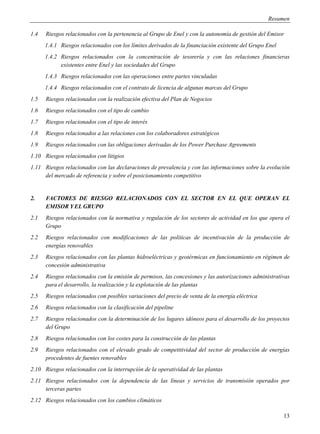 Resumen

1.4   Riesgos relacionados con la pertenencia al Grupo de Enel y con la autonomía de gestión del Emisor
      1.4.1 Riesgos relacionados con los límites derivados de la financiación existente del Grupo Enel
      1.4.2 Riesgos relacionados con la concentración de tesorería y con las relaciones financieras
            existentes entre Enel y las sociedades del Grupo
      1.4.3 Riesgos relacionados con las operaciones entre partes vinculadas
      1.4.4 Riesgos relacionados con el contrato de licencia de algunas marcas del Grupo
1.5   Riesgos relacionados con la realización efectiva del Plan de Negocios
1.6   Riesgos relacionados con el tipo de cambio
1.7   Riesgos relacionados con el tipo de interés
1.8   Riesgos relacionados a las relaciones con los colaboradores estratégicos
1.9   Riesgos relacionados con las obligaciones derivadas de los Power Purchase Agreements
1.10 Riesgos relacionados con litigios
1.11 Riesgos relacionados con las declaraciones de prevalencia y con las informaciones sobre la evolución
     del mercado de referencia y sobre el posicionamiento competitivo


2.    FACTORES DE RIESGO RELACIONADOS CON EL SECTOR EN EL QUE OPERAN EL
      EMISOR Y EL GRUPO
2.1   Riesgos relacionados con la normativa y regulación de los sectores de actividad en los que opera el
      Grupo
2.2   Riesgos relacionados con modificaciones de las políticas de incentivación de la producción de
      energías renovables
2.3   Riesgos relacionados con las plantas hidroeléctricas y geotérmicas en funcionamiento en régimen de
      concesión administrativa
2.4   Riesgos relacionados con la emisión de permisos, las concesiones y las autorizaciones administrativas
      para el desarrollo, la realización y la explotación de las plantas
2.5   Riesgos relacionados con posibles variaciones del precio de venta de la energía eléctrica
2.6   Riesgos relacionados con la clasificación del pipeline
2.7   Riesgos relacionados con la determinación de los lugares idóneos para el desarrollo de los proyectos
      del Grupo
2.8   Riesgos relacionados con los costes para la construcción de las plantas
2.9   Riesgos relacionados con el elevado grado de competitividad del sector de producción de energías
      procedentes de fuentes renovables
2.10 Riesgos relacionados con la interrupción de la operatividad de las plantas
2.11 Riesgos relacionados con la dependencia de las líneas y servicios de transmisión operados por
     terceras partes
2.12 Riesgos relacionados con los cambios climáticos

                                                                                                         13
 