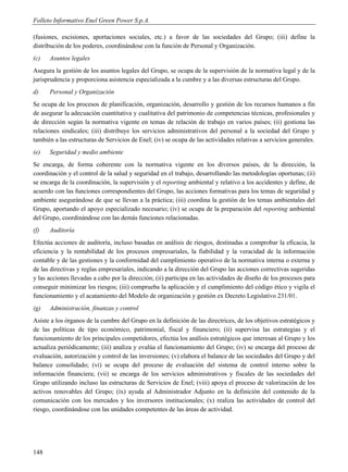 Folleto Informativo Enel Green Power S.p.A.

(fusiones, escisiones, aportaciones sociales, etc.) a favor de las sociedades del Grupo; (iii) define la
distribución de los poderes, coordinándose con la función de Personal y Organización.
(c)   Asuntos legales
Asegura la gestión de los asuntos legales del Grupo, se ocupa de la supervisión de la normativa legal y de la
jurisprudencia y proporciona asistencia especializada a la cumbre y a las diversas estructuras del Grupo.
d)    Personal y Organización
Se ocupa de los procesos de planificación, organización, desarrollo y gestión de los recursos humanos a fin
de asegurar la adecuación cuantitativa y cualitativa del patrimonio de competencias técnicas, profesionales y
de dirección según la normativa vigente en temas de relación de trabajo en varios países; (ii) gestiona las
relaciones sindicales; (iii) distribuye los servicios administrativos del personal a la sociedad del Grupo y
también a las estructuras de Servicios de Enel; (iv) se ocupa de las actividades relativas a servicios generales.
(e)   Seguridad y medio ambiente
Se encarga, de forma coherente con la normativa vigente en los diversos países, de la dirección, la
coordinación y el control de la salud y seguridad en el trabajo, desarrollando las metodologías oportunas; (ii)
se encarga de la coordinación, la supervisión y el reporting ambiental y relativo a los accidentes y define, de
acuerdo con las funciones correspondientes del Grupo, las acciones formativas para los temas de seguridad y
ambiente asegurándose de que se llevan a la práctica; (iii) coordina la gestión de los temas ambientales del
Grupo, aportando el apoyo especializado necesario; (iv) se ocupa de la preparación del reporting ambiental
del Grupo, coordinándose con las demás funciones relacionadas.
(f)   Auditoría
Efectúa acciones de auditoría, incluso basadas en análisis de riesgos, destinadas a comprobar la eficacia, la
eficiencia y la rentabilidad de los procesos empresariales, la fiabilidad y la veracidad de la información
contable y de las gestiones y la conformidad del cumplimiento operativo de la normativa interna o externa y
de las directivas y reglas empresariales, indicando a la dirección del Grupo las acciones correctivas sugeridas
y las acciones llevadas a cabo por la dirección; (ii) participa en las actividades de diseño de los procesos para
conseguir minimizar los riesgos; (iii) comprueba la aplicación y el cumplimiento del código ético y vigila el
funcionamiento y el acatamiento del Modelo de organización y gestión ex Decreto Legislativo 231/01.
(g)   Administración, finanzas y control
Asiste a los órganos de la cumbre del Grupo en la definición de las directrices, de los objetivos estratégicos y
de las políticas de tipo económico, patrimonial, fiscal y financiero; (ii) supervisa las estrategias y el
funcionamiento de los principales competidores, efectúa los análisis estratégicos que interesan al Grupo y los
actualiza periódicamente; (iii) analiza y evalúa el funcionamiento del Grupo; (iv) se encarga del proceso de
evaluación, autorización y control de las inversiones; (v) elabora el balance de las sociedades del Grupo y del
balance consolidado; (vi) se ocupa del proceso de evaluación del sistema de control interno sobre la
información financiera; (vii) se encarga de los servicios administrativos y fiscales de las sociedades del
Grupo utilizando incluso las estructuras de Servicios de Enel; (viii) apoya el proceso de valorización de los
activos renovables del Grupo; (ix) ayuda al Administrador Adjunto en la definición del contenido de la
comunicación con los mercados y los inversores institucionales; (x) realiza las actividades de control del
riesgo, coordinándose con las unidades competentes de las áreas de actividad.




148
 