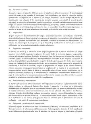 Sección I

(h)   Desarrollo económico
Asiste a los órganos de la cumbre del Grupo acerca de la definición del posicionamiento y de la estrategia del
mismo, (ii) supervisa los mercados de interés para Enel Green Power, con objeto de valorar las posibles
oportunidades de expansión en el ámbito de las energías renovables; (iii) se encarga del proceso de
identificación y de selección de los proyectos de inversión (orgánico y greenfield) de acuerdo con los
objetivos y las estrategias definidas en el plano correspondiente, utilizando las funciones de competencia del
Grupo; (iv) gestiona las actividades de desarrollo (orgánico y greenfield) y controla las actividades de fusión
y adquisición y las actividades de greenfield en las áreas en las que Enel Green Power ya está presente y en
aquellas en las que no está todavía localmente estructurada, utilizando las estructuras competentes.
(i)   Adquisiciones
Asegura los procesos de abastecimiento del Grupo y en concreto: (i) analiza y consolida las necesidades,
desarrollando el plan de abastecimiento y los programas de adquisición correspondientes; (ii) selecciona los
proveedores y gestiona las licitaciones; (iii) predispone y estipula los contratos de abastecimiento; (iv)
fomenta las metodologías de design to cost y la búsqueda y cualificación de nuevos proveedores en
colaboración con las unidades técnicas de las unidades solicitantes.
(l)   Ingeniería y construcción
Se encarga del diseño y la realización de los proyectos previstos en el plan de inversiones del Grupo
(orgánico y greenfield) respetando los plazos y los costes fijados y las normas legales y empresariales
relativas a la tutela del ambiente, la salud y la seguridad. Para ello, en concreto: (i) desarrolla estudios de
viabilidad y apoya la función de Business Development en las actividades de due diligence; (ii) se ocupa de
las fases de diseño básico y detallado de los proyectos definidos; (iii) se ocupa del diseño ejecutivo de las
plantas y la elaboración de la documentación técnica para la adquisición; (iv) se encarga de las actividades de
construcción e inicio de la actividad y asegura la programación del empleo de los recursos internos y
externos necesarios para asegurar la construccion de las plantas; (v) se encarga de la racionalización y la
homogeneidad de las actividades de diseño y construcción sobre diversos sectores tecnológicos; (vi) se
ocupa del desarrollo tecnológico y el mantenimiento de competencias correspondientes desarrollando un
papel de control global de los conocimientos técnicos relativos a las energías renovables en todos los sectores
tecnológicos (geotérmica, solar, eólica, hidroeléctrica y biomasa).
(m)   Funcionamiento y mantenimiento
(i) Supervisa la evolución del funcionamiento del Grupo relativo al ejercicio y el mantenimiento de las
plantas mediante un sistema de factores clave técnico / operativos y se ocupa de la información
correspondiente; (ii) apoya las áreas de actividad para la identificación y la puesta en práctica de las acciones
de mejora destinadas a alinear el rendimiento de cada área de actividad a los objetivos de eficacia y
eficiencia definidos; (iii) identifica, mediante benchmarking interno y externo al Grupo Enel, las mejores
prácticas operativas en relación al ejercicio y el mantenimiento de las plantas y apoya las áreas de actividad
en la realización de las mismas; (iv) apoya las áreas de actividad para la optimización del coste de
producción y en la gestión de los riesgos correspondientes.
(n)   Información y tecnologías de la comunicación
Desarrolla el papel de coordinación entre las estructuras del Grupo y las estructuras competentes de la
Dirección operativa de Information and Communication Technology de los Servicios de Enel, coordinando
las actividades correspondientes a las áreas de actividad, con objeto de asegurar la planificación y la puesta



                                                                                                             149
 