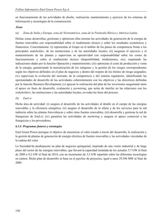 Folleto Informativo Enel Green Power S.p.A.

en funcionamiento de las actividades de diseño, realización, mantenimiento y ejercicio de los sistemas de
Información y tecnologías de la comunicación.
Áreas
(a)     Zona de Italia y Europa, zona de Norteamérica, zona de la Península Ibérica y América Latina
Dichas zonas desarrollan, gestionan y optimizan ellas mismas las actividades de generación de la energía de
fuentes renovables con responsabilidad sobre el rendimiento técnico y sobre los resultados económicos y
financieros. Concretamente: (i) representan al Grupo en el ámbito de los países de competencia frente a los
principales stakeholder, de las instituciones y de las autoridades locales; (ii) aseguran el ejercicio y el
mantenimiento de las plantas y supervisan su operatividad con responsabilidad sobre los costes de
funcionamiento y sobre el rendimiento técnico (disponibilidad, rendimientos, etc), respetando las
indicaciones dadas por la función Operación y mantenimiento; (iii) optimizan el coste de producción y venta
de la energía, garantizando la maximización de los márgenes y la gestión de los riesgos correspondientes
según los objetivos definidos en el plan de negocios y dentro del respeto de los límites de riesgo asignados;
(iv) supervisan la evolución del mercado, de la competencia y del sistema regulatorio, identificando las
oportunidades de desarrollo de las actividades coherentemente con los objetivos y las directrices definidas
por la función Business Development; (v) apoyan la realización del plan de las inversiones asegurando tanto
el apoyo en fases de desarrollo, evaluación y permitting, que actúa de interfaz en las relaciones con los
stakeholders, las instituciones y las autoridades locales, en todas las fases del proceso.
(b)     Enel.si
Dicha área de actividad: (i) asegura el desarrollo de las actividades al detalle en el campo de las energías
renovables y la eficiencia energética; (ii) asegura el desarrollo de la oferta y de los servicios para la red
indirecta sobre las plantas fotovoltaicas y sobre otras fuentes renovables; (iii) desarrolla y gestiona la red de
franquicias de Enel.si; (iv) garantiza las actividades de marketing y asegura el apoyo comercial a las
franquicias y los proveedores.
6.1.6 Programas futuros y estrategias
Enel Green Power persigue el objetivo de maximizar el valor creado a través del desarrollo, la realización y
la gestión de plantas de generación de energía eléctrica de fuentes renovables y las actividades vinculadas de
la cadena del valor.
La Sociedad ha predispuesto un plan de negocios quinquenal, inspirado de una visión industrial y de largo
plazo del sector de las energías renovables, que llevará la capacidad instalada de los actuales 5,7 GW al final
de 2009 a 9,2 GW al final de 2014, con un incremento de 3,5 GW repartido sobre las diferentes tecnologías
en cartera. Dicho plan de desarrollo se basa en el pipeline de proyectos, igual a unos 29.296 MW al final de
2009.




150
 