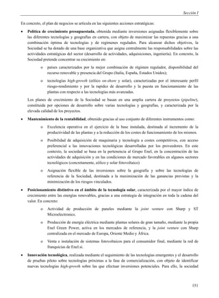 Sección I

En concreto, el plan de negocios se articula en las siguientes acciones estratégicas:
   Política de crecimiento presupuestada, obtenida mediante inversiones asignadas flexiblemente sobre
    las diferentes tecnologías y geografías en cartera, con objeto de maximizar las repuestas gracias a una
    combinación óptima de tecnologías y de regímenes regulados. Para alcanzar dichos objetivos, la
    Sociedad se ha dotado de una base organizativa que asigna centralmente las responsabilidades sobre las
    actividades estratégicas del sector (desarrollo de actividades, adquisiciones, ingeniería). En concreto, la
    Sociedad pretende concentrar su crecimiento en:
            o   países caracterizados por la mejor combinación de régimen regulador, disponibilidad del
                recurso renovable y presencia del Grupo (Italia, España, Estados Unidos);
            o   tecnologías high-growth (eólico on-shore y solar), caracterizadas por el interesante perfil
                riesgo-rendimiento y por la rapidez de desarrollo y la puesta en funcionamiento de las
                plantas con respecto a las tecnologías más avanzadas.
    Los planes de crecimiento de la Sociedad se basan en una amplia cartera de proyectos (pipeline),
    constituida por opciones de desarrollo sobre varias tecnologías y geografías, y caracterizada por la
    elevada calidad de los proyectos.
   Mantenimiento de la rentabilidad, obtenido gracias al uso conjunto de diferentes instrumentos como:
            o   Excelencia operativa en el ejercicio de la base instalada, destinada al incremento de la
                productividad de las plantas y a la reducción de los costes de funcionamiento de los mismos.
            o   Posibilidad de adquisición de maquinaria y tecnología a costes competitivos, con acceso
                preferencial a las innovaciones tecnológicas desarrolladas por los proveedores. En este
                contexto, la sociedad se basa en la pertenencia al Grupo Enel, en la concentración de las
                actividades de adquisición y en las condiciones de mercado favorables en algunos sectores
                tecnológicos (concretamente, eólico y solar fotovoltaico)
            o   Asignación flexible de las inversiones sobre la geografía y sobre las tecnologías de
                referencia de la Sociedad, destinada a la maximización de las ganancias previstas y la
                minimización de los riesgos vinculados.
   Posicionamiento distintivo en el ámbito de la tecnología solar, caracterizada por el mayor índice de
    crecimiento entre las energías renovables, gracias a una estrategia de integración en toda la cadena del
    valor. En concreto:
            o   Actividad de producción de paneles mediante la joint venture con Sharp y ST
                Microelectronics.
            o   Producción de energía eléctrica mediante plantas solares de gran tamaño, mediante la propia
                Enel Green Power, activa en los mercados de referencia, y la joint venture con Sharp
                centralizada en el mercado de Europa, Oriente Medio y África.
            o   Venta e instalación de sistemas fotovoltaicos para el consumidor final, mediante la red de
                franquicias de Enel.si.
   Innovación tecnológica, realizada mediante el seguimiento de las tecnologías emergentes y el desarrollo
    de pruebas piloto sobre tecnologías próximas a la fase de comercialización, con objeto de identificar
    nuevas tecnologías high-growth sobre las que efectuar inversiones potenciales. Para ello, la sociedad



                                                                                                           151
 