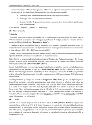Folleto Informativo Enel Green Power S.p.A.

      cuenta con el apoyo del Grupo Enel (gracias a la División de ingeniería e innovación) para la realización
      de proyectos de investigación con fuerte contenido innovador, como por ejemplo:
              o     Tecnología solar termodinámica con acumulación (Proyecto Archimede).
              o     Tecnología solar fotovoltaica de concentración.
              o     Sistemas híbridos de generación de fuentes renovables (por ejemplo, fuente geotérmica y
                    solar termodinámica).
(Véase Sección I, Capítulo XI, Párrafo 11.1 del Folleto)
6.1.7 Marco normativo
Preámbulo
La creciente atención a los temas relacionados con el cambio climático y otros efectos del mismo sobre la
población mundial, la economía y las estrategias de producción de energía, ha llevado a muchos estados a
suscribirse al Protocolo de Kyoto (“Protocolo de Kyoto”).
El Protocolo de Kyoto, que entró en vigor en febrero de 2005, impone a los estados adherentes límites a la
cantidad de emisiones contaminantes con objeto de reducir los niveles generales de emisiones contaminantes
en el período entre 2008 y 2012 del 5% con respecto a 1990.
La Unión Europea, que también se suscribió al Protocolo de Kyoto, ha desarrollado una estrategia energética
específica destinada a favorecer el uso de fuentes de energía renovables.
Dicho objetivo se ha concretado con la adopción de la “Directiva del Parlamento europeo y del Consejo
relativa a la promoción de la electricidad generada a partir de fuentes de energía renovables en el mercado
interior de la electricidad” (“Disposición 2001/CE/77”).
Durante el año 2009 se dio otro paso importante en la definición de la política europea por la lucha contra el
cambio climático, con la entrada en vigor del Paquete Clima y Energía, que fija el objetivo de reducir del
20% las emisiones de gas de efecto invernadero en 2020 con respecto a los niveles de 1990 y de garantizar
un desarrollo de las fuentes de energía renovables para asegurar en 2020 la cobertura del 20% del consumo
energético final.
En el Paquete Clima y Energía está incluida la “Disposición 2009/CE/28” que fija los objetivos para el
desarrollo de las fuentes renovables específicas para cada estado miembro y solicita a cada estado que
elabore su propio National Renewable Energy Action Plan, en el que deberá definir los objetivos nacionales
en el sector de las energías renovables para el período 2010-2020. Italia notificó su National Renewable
Energy Action Plan a la Comisión europea a fecha de 2 de julio de 2010, y se comprometió a cubrir antes del
año 2020, mediante la energía de fuentes renovables, el 17% del consumo bruto nacional y, en particular, la
cuota del 6,38% del consumo energético del sector transportes, del 28,97% para la electricidad y del 15,83%
para el calentamiento y el enfriamiento
6.1.7.1    Italia
En Italia, con el Decreto Legislativo nº 79 de 16 de marzo de 1999 (“Decreto Bersani”), surgido como
transposición de la Directiva 96/92 de la Unión Europea, en el contexto del inicio de la liberalización del
mercado eléctrico, se introdujeron medidas innovadoras relativas a los incentivos para las fuentes de energía
renovables (eólica, solar, geotérmica, de las olas del mar, mareomotriz, hidráulica, biomasa, gas de vertedero,
gases residuales de procesos de depuración y biogás) y se rediseñó el régimen de referencia aplicable al
sector hidroeléctrico.


152
 