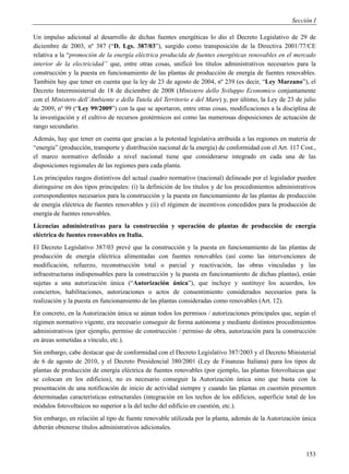 Sección I

Un impulso adicional al desarrollo de dichas fuentes energéticas lo dio el Decreto Legislativo de 29 de
diciembre de 2003, nº 387 (“D. Lgs. 387/03”), surgido como transposición de la Directiva 2001/77/CE
relativa a la “promoción de la energía eléctrica producida de fuentes energéticas renovables en el mercado
interior de la electricidad” que, entre otras cosas, unificó los títulos administrativos necesarios para la
construcción y la puesta en funcionamiento de las plantas de producción de energía de fuentes renovables.
También hay que tener en cuenta que la ley de 23 de agosto de 2004, nº 239 (es decir, “Ley Marzano”), el
Decreto Interministerial de 18 de diciembre de 2008 (Ministero dello Sviluppo Economico conjuntamente
con el Ministero dell’Ambiente e della Tutela del Territorio e del Mare) y, por último, la Ley de 23 de julio
de 2009, nº 99 (“Ley 99/2009”) con la que se aportaron, entre otras cosas, modificaciones a la disciplina de
la investigación y el cultivo de recursos geotérmicos así como las numerosas disposiciones de actuación de
rango secundario.
Además, hay que tener en cuenta que gracias a la potestad legislativa atribuida a las regiones en materia de
“energía” (producción, transporte y distribución nacional de la energía) de conformidad con el Art. 117 Cost.,
el marco normativo definido a nivel nacional tiene que considerarse integrado en cada una de las
disposiciones regionales de las regiones para cada planta.
Los principales rasgos distintivos del actual cuadro normativo (nacional) delineado por el legislador pueden
distinguirse en dos tipos principales: (i) la definición de los títulos y de los procedimientos administrativos
correspondientes necesarios para la construcción y la puesta en funcionamiento de las plantas de producción
de energía eléctrica de fuentes renovables y (ii) el régimen de incentivos concedidos para la producción de
energía de fuentes renovables.
Licencias administrativas para la construcción y operación de plantas de producción de energía
eléctrica de fuentes renovables en Italia.
El Decreto Legislativo 387/03 prevé que la construcción y la puesta en funcionamiento de las plantas de
producción de energía eléctrica alimentadas con fuentes renovables (así como las intervenciones de
modificación, refuerzo, reconstrucción total o parcial y reactivación, las obras vinculadas y las
infraestructuras indispensables para la construcción y la puesta en funcionamiento de dichas plantas), están
sujetas a una autorización única (“Autorización única”), que incluye y sustituye los acuerdos, los
conciertos, habilitaciones, autorizaciones o actos de consentimiento considerados necesarios para la
realización y la puesta en funcionamiento de las plantas consideradas como renovables (Art. 12).
En concreto, en la Autorización única se aúnan todos los permisos / autorizaciones principales que, según el
régimen normativo vigente, era necesario conseguir de forma autónoma y mediante distintos procedimientos
administrativos (por ejemplo, permiso de construcción / permiso de obra, autorización para la construcción
en áreas sometidas a vínculo, etc.).
Sin embargo, cabe destacar que de conformidad con el Decreto Legislativo 387/2003 y el Decreto Ministerial
de 6 de agosto de 2010, y el Decreto Presidencial 380/2001 (Ley de Finanzas Italiana) para los tipos de
plantas de producción de energía eléctrica de fuentes renovables (por ejemplo, las plantas fotovoltaicas que
se colocan en los edificios), no es necesario conseguir la Autorización única sino que basta con la
presentación de una notificación de inicio de actividad siempre y cuando las plantas en cuestión presenten
determinadas características estructurales (integración en los techos de los edificios, superficie total de los
módulos fotovoltaicos no superior a la del techo del edificio en cuestión, etc.).
Sin embargo, en relación al tipo de fuente renovable utilizada por la planta, además de la Autorización única
deberán obtenerse títulos administrativos adicionales.



                                                                                                           153
 