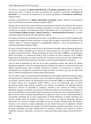 Folleto Informativo Enel Green Power S.p.A.

En concreto, el desarrollo de plantas hidroeléctricas y de plantas geotérmicas requiere, además de la
Autorización única, la emisión de títulos de concesión (la concesión de derivación (“Concesión de
derivación”) y la concesión de producción de los recursos geotérmicos (“Concesión de producción”
respectivamente).
La puesta en funcionamiento de plantas alimentadas con biomasa requiere, además de la Autorización
única, la emisión de la autorización ambiental integrada (“AIA”).
Además, para la construcción de líneas eléctricas necesarias para la conexión a la red eléctrica de las plantas
de producción de fuentes renovables de cualquier tipo podrá ser necesario adquirir el título que permita la
construcción y la puesta en funcionamiento según el Real Decreto de 11 de diciembre de 1933, nº 1775
(“Ley de Finanzas Italiana de aguas y plantas eléctricas”) (“Autorización líneas eléctricas”) o un título
equivalente según las prestaciones de cada legislación regional.
Por último, en relación a las características de los sitios y de las plantas en las que se realizan las plantas para
la producción de energía de fuentes renovables y las líneas eléctricas para la conexión de las mismas a la red
eléctrica, puede ser necesario comprobar la compatibilidad ambiental a través del procedimiento de
evaluación del impacto ambiental (“VIA”).
En cuanto al acceso al sistema de incentivos por el uso de fuentes renovables, todas las plantas de producción
de energía de fuentes renovables que se pusieron en marcha después del 1 de abril de 1999, tienen que
conseguir la cualificación IAFR – Plantas alimentadas con fuentes renovables (“IAFR”), a excepción de las
plantas fotovoltaicas. La cualificación IAFR la emite el Gestore dei Servizi Energetici S.p.A. (“GSE”)
después de un procedimiento en el que se establece que el productor tiene que enviar 3 años después (como
máximo) de la entrada en funcionamiento de la planta, so pena de inadmisibilidad de los incentivos.
Antes de pasar al tratamiento de cada uno de los títulos autoritativos citados, cabe indicar que algunas
legislaciones regionales, a tenor de la potestad legislativa atribuida a las regiones en materia de energía, han
influido significativamente sobre los perfiles autoritativos vinculados a la construcción y la puesta en
funcionamiento de las plantas de producción de energía de fuentes renovables y que, por otro lado, hasta
ahora el Tribunal Constitucional ha censurado dichas intervenciones.
En este sentido, aunque no se puede describir detalladamente cada disciplina regional de referencia, parece
útil mencionar que lo ocurrido con referencia a la Ley de la región de Apulia de 21 de octubre de 2008, nº 31,
cuyo artículo 3 permite realizar, con notificación de inicio de actividad (“DIA”) en cumplimiento del La ley
de finanzas italiana de la construcción (D.P.R. 380/01) y no ya con Autorización única, a) plantas
fotovoltaicas situadas sobre edificios, existentes o por construir, con finalidad civil, industrial, agrícola,
comercial y servicios y/o soterrados en complejos, existentes o por construir, de edificios civiles,
industriales, agrícolas, comerciales y de servicios; b) plantas fotovoltaicas en zonas agrícolas, a condición de
que el área utilizada para la intervención tenga una extensión de al menos dos veces la superficie radiante; c)
plantas eólicas on-shore realizadas directamente por los organismos locales, así como aquellas destinadas al
autoconsumo constituidas por un único aerogenerador; d) plantas hidráulicas; e) plantas alimentadas con
biomasa ubicadas dentro de complejos existentes o por construir, de edificios industriales, agrícolas,
comerciales y de servicios; f) plantas alimentadas con gas de vertedero, ubicadas dentro del vertedero,
existentes o por construir; g) plantas alimentadas con gas residual de procesos de depuración, ubicadas
dentro de complejos existentes o por construir, de edificios industriales, agrícolas, comerciales y de servicios;
h) plantas alimentadas con biogás, ubicadas dentro de complejos existentes o por construir, de edificios
industriales, agrícolas, comerciales y de servicios, siempre que dichas plantas tengan una potencia hasta 1
MW.


154
 