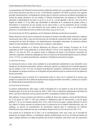 Folleto Informativo Enel Green Power S.p.A.

La jurisprudencia del Tribunal Constitucional ha establecido también que la no adopción por parte del Estado
de las líneas directrices previstas en el Art. 12 del Decreto Legislativo 387/2003 no permite a las regiones
proceder autónomamente a la búsqueda de criterios para la inserción correcta de las plantas alimentadas por
fuentes de energía alternativa. En este sentido, el Tribunal Constitucional, con sentencia nº 282/2009, ha
declarado la ilegitimidad de las letras e), g), h), i), j), k), l), y n) del apartado 1 del Art. 2 de la ley de la
Región de Molise nº 15 de 2008, que subordinaba la idoneidad de la instalación de plantas eólicas y
fotovoltaicas a la presencia de una acuerdo con los entes locales o con los propietarios de las viviendas
eventualmente situadas en la zona limítrofe (tal como indican las letras h) e i)), o con delimitaciones
genéricas y no motivadas (tal como se indica en las letras e), g), j), k), l) y n)).
En el mes de julio de 2010 se aprobaron, en la Conferencia unificada, las directrices nacionales.
Dichas directrices prevén que la construcción de plantas de fuentes renovables puede autorizarse mediante
Autorización única, DIA y, para las intervenciones de actividad de construcción libre, mediante una simple
comunicación de inicio de trabajos a las administraciones municipales interesadas: las directrices definen
además los tipos de plantas o intervenciones que se aplican a cada régimen.
Las directrices incluidas en el Decreto Ministerial del Ministero dello Sviluppo Economico de 10 de
septiembre de 2010 se han publicado en el Diario Oficial nº 219 de 18 de septiembre de 2010. Como muy
tarde el 1 de enero de 2011, las regiones tienen la obligación de alinear a las directrices nacionales las
directrices regionales, finalmente adoptadas por ellas en el ejercicio de la potestad legislativa que les atribuye
el Art. 117 Cost. en materia de producción, transporte y distribución nacional de la energía.
La Autorización única
La Autorización única se emite como resultado de un procedimiento administrativo cuyo desarrollo viene
dictado por las directrices nacionales. Además, numerosas regiones (en aplicación de la potestad legislativa
que les atribuye el Art. 117 Cost. en materia de producción, transporte y distribución nacional de energía)
han adoptado sus propias directrices en la disciplina del procedimiento para la construccion de las plantas de
fuentes renovables.
El procedimiento para la emisión de la Autorización única se inicia con la solicitud de la persona que
propone la construcción de la planta de producción de energía de fuentes renovables y concluye en un plazo
de 180 días desde la presentación de la solicitud.
La Concesión de derivación
La primera reglamentación sobre aguas y sobre la disciplina de su uso aparece en uno de los anexos que
formaban parte de la ley de 20 de marzo de 1865 nº 2248 “Para la unificación administrativa del Reino de
Italia”, que hacía referencia a una ley anterior del 1859, ya adoptada en el Reino de Cerdeña.
Más adelante, el marco normativo de referencia se definió de forma más orgánica a través del Real Decreto
de 14 de agosto de 1920, n° 1285 que contenía el “Reglamento para las derivaciones y usos de aguas
públicas” y la Ley de Finanzas Italiana (Testo Unico della Finanza) de aguas y plantas eléctricas (a día de
hoy todavía la norma nacional de referencia para la construccion de las plantas hidroeléctricas), que, sin
embargo, no preveía un procedimiento de autorización especial para la construcción de centrales
hidroeléctricas (que estaba previsto que se introdujese después de la Ley de 9 de enero de 1991, nº 9).
Con ocasión de la institución de la Enel y de la nacionalización, entre otras cosas, de la actividad de
producción de energía eléctrica, se introdujeron algunas modificaciones en la Ley de Finanzas Italiana de
aguas y plantas eléctricas con objeto de permitir que la Enel se beneficie, entre otras cosas, de concesiones


156
 
