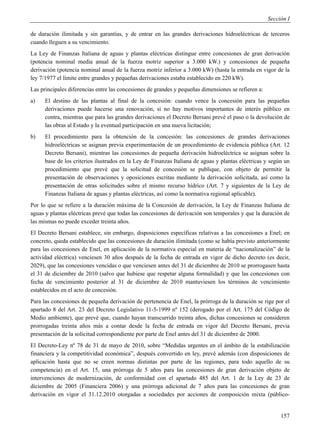 Sección I

de duración ilimitada y sin garantías, y de entrar en las grandes derivaciones hidroeléctricas de terceros
cuando lleguen a su vencimiento.
La Ley de Finanzas Italiana de aguas y plantas eléctricas distingue entre concesiones de gran derivación
(potencia nominal media anual de la fuerza motriz superior a 3.000 kW.) y concesiones de pequeña
derivación (potencia nominal anual de la fuerza motriz inferior a 3.000 kW) (hasta la entrada en vigor de la
ley 7/1977 el límite entre grandes y pequeñas derivaciones estaba establecido en 220 kW).
Las principales diferencias entre las concesiones de grandes y pequeñas dimensiones se refieren a:
a)    El destino de las plantas al final de la concesión: cuando vence la concesión para las pequeñas
      derivaciones puede hacerse una renovación, si no hay motivos importantes de interés público en
      contra, mientras que para las grandes derivaciones el Decreto Bersani prevé el paso o la devolución de
      las obras al Estado y la eventual participación en una nueva licitación;
b)    El procedimiento para la obtención de la concesión: las concesiones de grandes derivaciones
      hidroeléctricas se asignan previa experimentación de un procedimiento de evidencia pública (Art. 12
      Decreto Bersani), mientras las concesiones de pequeña derivación hidroeléctrica se asignan sobre la
      base de los criterios ilustrados en la Ley de Finanzas Italiana de aguas y plantas eléctricas y según un
      procedimiento que prevé que la solicitud de concesión se publique, con objeto de permitir la
      presentación de observaciones y oposiciones escritas mediante la derivación solicitada, así como la
      presentación de otras solicitudes sobre el mismo recurso hídrico (Art. 7 y siguientes de la Ley de
      Finanzas Italiana de aguas y plantas eléctricas, así como la normativa regional aplicable).
Por lo que se refiere a la duración máxima de la Concesión de derivación, la Ley de Finanzas Italiana de
aguas y plantas eléctricas prevé que todas las concesiones de derivación son temporales y que la duración de
las mismas no puede exceder treinta años.
El Decreto Bersani establece, sin embargo, disposiciones específicas relativas a las concesiones a Enel; en
concreto, queda establecido que las concesiones de duración ilimitada (como se había previsto anteriormente
para las concesiones de Enel, en aplicación de la normativa especial en materia de “nacionalización” de la
actividad eléctrica) venciesen 30 años después de la fecha de entrada en vigor de dicho decreto (es decir,
2029), que las concesiones vencidas o que venciesen antes del 31 de diciembre de 2010 se prorrogasen hasta
el 31 de diciembre de 2010 (salvo que hubiese que respetar alguna formalidad) y que las concesiones con
fecha de vencimiento posterior al 31 de diciembre de 2010 mantuviesen los términos de vencimiento
establecidos en el acto de concesión.
Para las concesiones de pequeña derivación de pertenencia de Enel, la prórroga de la duración se rige por el
apartado 8 del Art. 23 del Decreto Legislativo 11-5-1999 nº 152 (derogado por el Art. 175 del Código de
Medio ambiente), que prevé que, cuando hayan transcurrido treinta años, dichas concesiones se consideren
prorrogadas treinta años más a contar desde la fecha de entrada en vigor del Decreto Bersani, previa
presentación de la solicitud correspondiente por parte de Enel antes del 31 de diciembre de 2000.
El Decreto-Ley nº 78 de 31 de mayo de 2010, sobre “Medidas urgentes en el ámbito de la estabilización
financiera y la competitividad económica”, después convertido en ley, prevé además (con disposiciones de
aplicación hasta que no se creen normas distintas por parte de las regiones, para todo aquello de su
competencia) en el Art. 15, una prórroga de 5 años para las concesiones de gran derivación objeto de
intervenciones de modernización, de conformidad con el apartado 485 del Art. 1 de la Ley de 23 de
diciembre de 2005 (Financiera 2006) y una prórroga adicional de 7 años para las concesiones de gran
derivación en vigor el 31.12.2010 otorgadas a sociedades por acciones de composición mixta (público-


                                                                                                          157
 