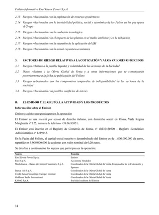 Folleto Informativo Enel Green Power S.p.A.

2.13 Riesgos relacionados con la explotación de recursos geotérmicos
2.14 Riesgos relacionados con la inestabilidad política, social y económica de los Países en los que opera
     el Grupo
2.15 Riesgos relacionados con la evolución tecnológica
2.16 Riesgos relacionados con el impacto de las plantas en el medio ambiente y en la población
2.17 Riesgos relacionados con la extensión de la aplicación del IBI
2.18 Riesgos relacionados con la actual coyuntura económica


3.     FACTORES DE RIESGO RELATIVOS A LA COTIZACIÓN Y A LOS VALORES OFRECIDOS
3.1    Riesgos relativos a la posible liquidez y volatilidad de las acciones de la Sociedad
3.2    Datos relativos a la Oferta Global de Venta y a otras informaciones que se comunicarán
       posteriormente a la fecha de publicación del Folleto
3.3    Riesgos relacionados con los compromisos temporales de indisponibilidad de las acciones de la
       sociedad
3.4    Riesgos relacionados con posibles conflictos de interés


B.     EL EMISOR Y EL GRUPO, LA ACTIVIDAD Y LOS PRODUCTOS
Información sobre el Emisor
Emisor y sujetos que participan en la operación
El Emisor es una società per azioni de derecho italiano, con domicilio social en Roma, Viale Regina
Margherita nº 125, número de teléfono +39.06.83051.
El Emisor está inscrito en el Registro de Comercio de Roma, nº 10236451000 – Registro Económico
Administrativo nº 1219253.
En la Fecha del Folleto, el capital social suscrito y desembolsado del Emisor es de 1.000.000.000 de euros,
repartido en 5.000.000.000 de acciones con valor nominal de 0,20 euros.
Se detallan a continuación los sujetos que participan en la operación:
Sujeto                                             Función
Enel Green Power S.p.A.                            Emisor
Enel S.p.A.                                        Accionista Vendedor
Mediobanca – Banca di Credito Finanziario S.p.A.   Coordinador de la Oferta Global de Venta, Responsable de la Colocación y
                                                   Sponsor
Banca IMI S.p.A.                                   Coordinador de la Oferta Global de Venta
Credit Suisse Securities (Europe) Limited          Coordinador de la Oferta Global de Venta
Goldman Sachs International                        Coordinador de la Oferta Global de Venta
KPMG S.p.A.                                        Sociedad auditora del Emisor




14
 