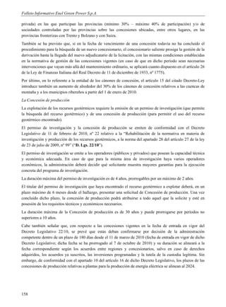 Folleto Informativo Enel Green Power S.p.A.

privada) en las que participan las provincias (mínimo 30% – máximo 40% de participación) y/o de
sociedades controladas por las provincias sobre las concesiones ubicadas, entre otros lugares, en las
provincias fronterizas con Trento y Bolzano y con Suiza.
También se ha previsto que, si en la fecha de vencimiento de una concesión todavía no ha concluido el
procedimiento para la búsqueda de un nuevo concesionario, el concesionario saliente prosiga la gestión de la
derivación hasta la llegada del nuevo adjudicatario de la licitación, con las mismas condiciones establecidas
en la normativa de gestión de las concesiones vigentes (en caso de que en dicho período sean necesarias
intervenciones que vayan más allá del mantenimiento ordinario, se aplicará cuanto dispuesto en el artículo 26
de la Ley de Finanzas Italiana del Real Decreto de 11 de diciembre de 1933, nº 1775).
Por último, en lo referente a la entidad de los cánones de concesión, el artículo 15 del citado Decreto-Ley
introduce también un aumento de alrededor del 30% de los cánones de concesión relativos a las cuencas de
montaña y a los municipios ribereños a partir del 1 de enero de 2010.
La Concesión de producción
La explotación de los recursos geotérmicos requiere la emisión de un permiso de investigación (que permite
la búsqueda del recurso geotérmico) y de una concesión de producción (para permitir el uso del recurso
geotérmico encontrado).
El permiso de investigación y la concesión de producción se emiten de conformidad con el Decreto
Legislativo de 11 de febrero de 2010, nº 22 relativo a la “Rehabilitación de la normativa en materia de
investigación y producción de los recursos geotérmicos, a la norma del apartado 28 del artículo 27 de la ley
de 23 de julio de 2009, nº 99” (“D. Lgs. 22/10”).
El permiso de investigación se emite a los operadores (públicos y privados) que posean la capacidad técnica
y económica adecuada. En caso de que para la misma área de investigación haya varios operadores
económicos, la administración deberá decidir qué solicitante muestra mayores garantías para la ejecución
concreta del programa de investigación.
La duración máxima del permiso de investigación es de 4 años, prorrogables por un máximo de 2 años.
El titular del permiso de investigación que haya encontrado el recurso geotérmico a explotar deberá, en un
plazo máximo de 6 meses desde el hallazgo, presentar una solicitud de Concesión de producción. Una vez
concluido dicho plazo, la concesión de producción podrá atribuirse a todo aquel que la solicite y esté en
posesión de los requisitos técnicos y económicos necesarios.
La duración máxima de la Concesión de producción es de 30 años y puede prorrogarse por períodos no
superiores a 10 años.
Cabe también señalar que, con respecto a las concesiones vigentes en la fecha de entrada en vigor del
Decreto Legislativo 22/10, se prevé que estas deban confirmarse por decisión de la administración
competente dentro de un plazo de 180 días desde el 11 de marzo de 2010 (fecha de entrada en vigor de dicho
Decreto Legislativo; dicha fecha se ha prorrogado al 7 de octubre de 2010) y su duración se alineará a la
fecha correspondiente según los acuerdos entre regiones y concesionarios, salvo en caso de derechos
adquiridos, los acuerdos ya suscritos, las inversiones programadas y la tutela de la custodia legítima. Sin
embargo, de conformidad con el apartado 10 del artículo 16 de dicho Decreto Legislativo, los plazos de las
concesiones de producción relativas a plantas para la producción de energía eléctrica se alinean al 2024.




158
 