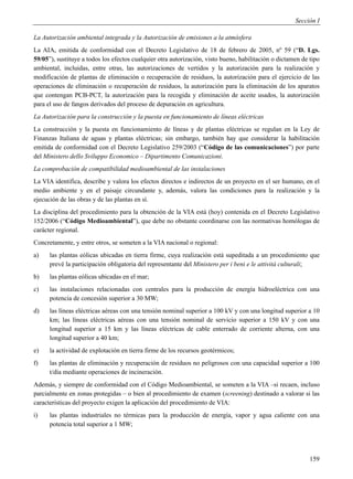Sección I

La Autorización ambiental integrada y la Autorización de emisiones a la atmósfera
La AIA, emitida de conformidad con el Decreto Legislativo de 18 de febrero de 2005, nº 59 (“D. Lgs.
59/05”), sustituye a todos los efectos cualquier otra autorización, visto bueno, habilitación o dictamen de tipo
ambiental, incluidas, entre otras, las autorizaciones de vertidos y la autorización para la realización y
modificación de plantas de eliminación o recuperación de residuos, la autorización para el ejercicio de las
operaciones de eliminación o recuperación de residuos, la autorización para la eliminación de los aparatos
que contengan PCB-PCT, la autorización para la recogida y eliminación de aceite usados, la autorización
para el uso de fangos derivados del proceso de depuración en agricultura.
La Autorización para la construcción y la puesta en funcionamiento de líneas eléctricas
La construcción y la puesta en funcionamiento de líneas y de plantas eléctricas se regulan en la Ley de
Finanzas Italiana de aguas y plantas eléctricas; sin embargo, también hay que considerar la habilitación
emitida de conformidad con el Decreto Legislativo 259/2003 (“Código de las comunicaciones”) por parte
del Ministero dello Sviluppo Economico – Dipartimento Comunicazioni.
La comprobación de compatibilidad medioambiental de las instalaciones
La VIA identifica, describe y valora los efectos directos e indirectos de un proyecto en el ser humano, en el
medio ambiente y en el paisaje circundante y, además, valora las condiciones para la realización y la
ejecución de las obras y de las plantas en sí.
La disciplina del procedimiento para la obtención de la VIA está (hoy) contenida en el Decreto Legislativo
152/2006 (“Código Medioambiental”), que debe no obstante coordinarse con las normativas homólogas de
carácter regional.
Concretamente, y entre otros, se someten a la VIA nacional o regional:
a)    las plantas eólicas ubicadas en tierra firme, cuya realización está supeditada a un procedimiento que
      prevé la participación obligatoria del representante del Ministero per i beni e le attività culturali;
b)    las plantas eólicas ubicadas en el mar;
c)    las instalaciones relacionadas con centrales para la producción de energía hidroeléctrica con una
      potencia de concesión superior a 30 MW;
d)    las líneas eléctricas aéreas con una tensión nominal superior a 100 kV y con una longitud superior a 10
      km; las líneas eléctricas aéreas con una tensión nominal de servicio superior a 150 kV y con una
      longitud superior a 15 km y las líneas eléctricas de cable enterrado de corriente alterna, con una
      longitud superior a 40 km;
e)    la actividad de explotación en tierra firme de los recursos geotérmicos;
f)    las plantas de eliminación y recuperación de residuos no peligrosos con una capacidad superior a 100
      t/día mediante operaciones de incineración.
Además, y siempre de conformidad con el Código Medioambiental, se someten a la VIA –si recaen, incluso
parcialmente en zonas protegidas – o bien al procedimiento de examen (screening) destinado a valorar si las
características del proyecto exigen la aplicación del procedimiento de VIA:
i)    las plantas industriales no térmicas para la producción de energía, vapor y agua caliente con una
      potencia total superior a 1 MW;




                                                                                                            159
 