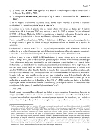 Sección I

e)      el cambio local (“Cambio Local”) previsto en el Anexo A “Texto incorporado sobre el cambio local” a
        la Decisión de la AEEG nº 74/08;
f)      la tarifa global (“Tarifa Global”) prevista por la ley nº 244 de 24 de diciembre de 2007 (“Financiera
        2008”).
En lo que respecta a únicamente las plantas solares, deberá hacerse referencia al sistema de incentivos
establecido por la cuenta de energía (“Cuenta de Energía”).
El incentivo en la cuenta de energía para las plantas solares fotovoltaicas es dictado por el Decreto
Ministerial de 19 de febrero de 2007 (que sustituye, a partir del 2007, al anterior Decreto Ministerial
28/07/05 y al Decreto Ministerial 06/02/06), mientras que el incentivo en la cuenta de energía para las
plantas solares termodinámicas es dictado por el Decreto Ministerial de 11 de abril de 2008.
Por otra parte, el Decreto Legislativo nº 387 de 29 de diciembre de 2003 prevé que las plantas de producción
de energía eléctrica a partir de fuentes de energía renovables disfruten de prioridad en el servicio de
suministro.
Concretamente, la Decisión de la AEGG 111/06 prevé la posibilidad para Terna de recurrir a acciones de
modulación de la producción de energía a partir de fuentes de energía renovables única y exclusivamente por
necesidades de mantenimiento de la seguridad de funcionamiento del sistema eléctrico nacional.
Mediante la posterior orden nº 330/07, la AEEG definió para la energía eléctrica producida a partir de una
fuente de energía eólica, una disciplina concreta que contempla las acciones de modulación acometidas por
Terna, así como un régimen de remuneración por la no producción de energía eléctrica a causa de dichas
modulaciones. Las modalidades y los criterios de cuantificación de la remuneración por la no producción de
energía a partir de una fuente de energía eólica fueron posteriormente redefinidos con la decisión de la
AEGG nº 5/2010: sobre la base de dicha decisión, la magnitud de la remuneración se define con relación a la
cantidad de energía eléctrica que, tomando como base las estimaciones del GSE que consideran, entre otros,
los datos reales de viento medidos in situ, no haya sido producida a causa de la modulación a la baja
impuesta por Terna. Asimismo, en la fórmula para el cálculo de la remuneración adeudada por la no
producción de energía eléctrica, la Decisión de la AEGG nº 5/2010 introduce un índice de fiabilidad,
asignado por Terna al usuario de los servicios de suministro y que refleja la fiabilidad de cada usuario en el
cumplimiento de las órdenes de modulación impartidas por Terna46.
La Orden CIP 6
Hasta la entrada en vigor del Decreto Bersani, que definió un nuevo mecanismo de incentivos, el apoyo a las
energías renovables se basaba en el sistema de incentivos tarifarios más conocido como CIP 6, todavía
vigente en la actualidad para algunas de las plantas antiguas que siguen en funcionamiento y que consistía en
un incentivo directo para los productores de energías renovables y similares que, en virtud del convenio


46
     A efectos de conjugar la prioridad en el suministro de la energía procedente de fuentes de energía renovables con las necesidades de seguridad del
     sistema eléctrico nacional, la Decisión de la AEEG 330/2007 prevé la instalación y el uso de componentes especiales para la medición y el control
     de la producción de energía eléctrica producida por plantas eólicas; con referencia a este tipo de plantas, el Anexo 17 del Código de Red define
     asimismo algunas características funcionales de los sistemas de protección, regulación y control, que deben satisfacer las plantas eólicas puestas en
     servicio con posterioridad al 24 de julio de 2008 (o para las que, en esta fecha, no hubiera sido aceptada todavía la STMD prevista en la decisión
     281/05). Por otra parte, con el objeto de promover la adecuación voluntaria a las características funcionales previstas en el Anexo 17 del Código de
     Red, incluso de las plantas de producción de energía eléctrica a partir de una fuente de energía eólica en pleno funcionamiento en la fecha del 25
     de julio de 2008 (o para las que, en esta fecha, ya haya sido aceptada la SMTD prevista en la decisión 281/05), la Decisión de la AEGG nº 5/2010
     prevé, cuando existan dichas adecuaciones, la aplicación de unos coeficientes más favorables para la determinación de la magnitud de la
     remuneración adeudada por la energía no producida a causa de las órdenes de suministro impartidas por Terna, así como las formas de
     remuneración a través de procedimientos colectivos, de los costes incurridos para la adecuación.


                                                                                                                                                    161
 