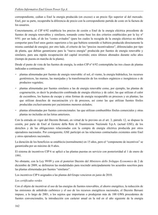 Folleto Informativo Enel Green Power S.p.A.

correspondiente, cedían a Enel la energía producida (en exceso) a un precio fijo superior al del mercado.
Enel, por su parte, recuperaba la diferencia de precio con la correspondiente partida de coste en la factura de
los usuarios.
Concretamente, el CIP 6/92 establecía los precios de cesión a Enel de la energía eléctrica procedente de
fuentes de energía renovables y similares, tomando como base los dos criterios establecidos por la ley nº
9/91: por un lado, el de los “costes evitados” (para los cuales la recogida de la energía eléctrica no debía
comportar para Enel unos gastos superiores a los que hubiera sostenido si hubiera producido directamente la
misma cantidad de energía); por otro lado, el criterio de los “precios incentivadores”, diferenciados por tipo
de planta, que debían garantizarse para la “nueva energía” producida por fuentes de energía renovable y
similares, para una rápida recuperación del capital invertido; estos últimos abonados durante ocho años
(tiempo de puesta en marcha de la planta).
Desde el punto de vista de las fuentes de energía, la orden CIP nº 6/92 contemplaba las tres clases de plantas
indicadas a continuación:
-     plantas alimentadas por fuentes de energía renovable: el sol, el viento, la energía hidráulica, los recursos
      geotérmicos, las mareas, las marejadas y la transformación de los residuos orgánicos e inorgánicos o de
      productos vegetales;
-     plantas alimentadas por fuentes similares a las de energía renovable como, por ejemplo, las plantas de
      cogeneración, es decir la producción combinada de energía eléctrica y de calor; las que utilizan el calor
      de escombros, los humos de escape y otras formas de energía recuperable en procesos y en plantas; las
      que utilizan desechos de mecanización y/o de procesos, así como las que utilizan fuentes fósiles
      producidas exclusivamente por yacimientos menores aislados;
-     plantas alimentadas por fuentes convencionales: las que utilizan combustibles fósiles comerciales y otras
      plantas no incluidas en las letras anteriores.
Con la entrada en vigor del Decreto Bersani, en virtud de lo previsto en el art. 3, párrafo 12, se dispuso la
cesión, por parte de Enel al Gestore della Rete di Trasmissione Nazionale S.p.A. (actual GSE), de los
derechos y de las obligaciones relacionadas con la compra de energía eléctrica producida por otros
operadores nacionales. Por consiguiente, GSE participó en las relaciones contractuales existentes entre Enel
y otros operadores nacionales.
La duración de los beneficios se establecía (normalmente) en 15 años, pero el “componente de incentivos” se
garantizaba por un máximo de 8 años.
El sistema de incentivos CIP 6 se aplicó a las plantas puestas en servicio con posterioridad al 1 de enero de
1991.
No obstante, con la Ley 99/09 y con el posterior Decreto del Ministero dello Sviluppo Economico de 2 de
diciembre de 2009, se definieron las modalidades para rescindir anticipadamente los acuerdos suscritos para
las plantas alimentadas por fuentes “similares”.
Los incentivos CIP 6 asignados a las plantas del Grupo vencieron en junio de 2010.
Los certificados verdes
Con el objeto de incentivar el uso de las energías de fuentes renovables, el ahorro energético, la reducción de
las emisiones de anhídrido carbónico y el uso de los recursos energéticos nacionales, el Decreto Bersani
impuso, a lo largo de 2001, a los sujetos que importaran o produjeran más de 100 GWh procedentes de
fuentes convencionales, la introducción con carácter anual en la red en el año siguiente de la energía

162
 