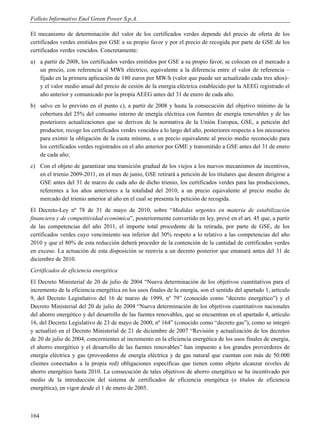 Folleto Informativo Enel Green Power S.p.A.

El mecanismo de determinación del valor de los certificados verdes depende del precio de oferta de los
certificados verdes emitidos por GSE a su propio favor y por el precio de recogida por parte de GSE de los
certificados verdes vencidos. Concretamente:
a) a partir de 2008, los certificados verdes emitidos por GSE a su propio favor, se colocan en el mercado a
   un precio, con referencia al MWh eléctrico, equivalente a la diferencia entre el valor de referencia –
   fijado en la primera aplicación de 180 euros por MW/h (valor que puede ser actualizado cada tres años)–
   y el valor medio anual del precio de cesión de la energía eléctrica establecido por la AEEG registrado el
   año anterior y comunicado por la propia AEEG antes del 31 de enero de cada año.
b) salvo en lo previsto en el punto c), a partir de 2008 y hasta la consecución del objetivo mínimo de la
   cobertura del 25% del consumo interno de energía eléctrica con fuentes de energía renovables y de las
   posteriores actualizaciones que se deriven de la normativa de la Unión Europea, GSE, a petición del
   productor, recoge los certificados verdes vencidos a lo largo del año, posteriores respecto a los necesarios
   para eximir la obligación de la cuota mínima, a un precio equivalente al precio medio reconocido para
   los certificados verdes registrados en el año anterior por GME y transmitido a GSE antes del 31 de enero
   de cada año;
c) Con el objeto de garantizar una transición gradual de los viejos a los nuevos mecanismos de incentivos,
   en el trienio 2009-2011, en el mes de junio, GSE retirará a petición de los titulares que deseen dirigirse a
   GSE antes del 31 de marzo de cada año de dicho trienio, los certificados verdes para las producciones,
   referentes a los años anteriores a la totalidad del 2010, a un precio equivalente al precio medio de
   mercado del trienio anterior al año en el cual se presenta la petición de recogida.
El Decreto-Ley nº 78 de 31 de mayo de 2010, sobre “Medidas urgentes en materia de estabilización
financiera y de competitividad económica”, posteriormente convertido en ley, prevé en el art. 45 que, a partir
de las competencias del año 2011, el importe total procedente de la retirada, por parte de GSE, de los
certificados verdes cuyo vencimiento sea inferior del 30% respeto a lo relativo a las competencias del año
2010 y que el 80% de esta reducción deberá proceder de la contención de la cantidad de certificados verdes
en exceso. La actuación de esta disposición se reenvía a un decreto posterior que emanará antes del 31 de
diciembre de 2010.
Certificados de eficiencia energética
El Decreto Ministerial de 20 de julio de 2004 “Nueva determinación de los objetivos cuantitativos para el
incremento de la eficiencia energética en los usos finales de la energía, son el sentido del apartado 1, artículo
9, del Decreto Legistlativo del 16 de marzo de 1999, nº 79” (conocido como “decreto energético”) y el
Decreto Ministerial del 20 de julio de 2004 “Nueva determinación de los objetivos cuantitativos nacionales
del ahorro energético y del desarrollo de las fuentes renovables, que se encuentran en el apartado 4, artículo
16, del Decreto Legislativo de 23 de mayo de 2000, nº 164” (conocido como “decreto gas”), como se integró
y actualizó en el Decreto Ministerial de 21 de diciembre de 2007 “Revisión y actualización de los decretos
de 20 de julio de 2004, concernientes al incremento en la eficiencia energética de los usos finales de energía,
el ahorro energético y el desarrollo de las fuentes renovables” han impuesto a los grandes proveedores de
energía eléctrica y gas (proveedores de energía eléctrica y de gas natural que cuentan con más de 50.000
clientes conectados a la propia red) obligaciones específicas que tienen como objeto alcanzar niveles de
ahorro energético hasta 2010. La consecución de tales objetivos de ahorro energético se ha incentivado por
medio de la introducción del sistema de certificados de eficiencia energética (o títulos de eficiencia
energética), en vigor desde el 1 de enero de 2005.



164
 