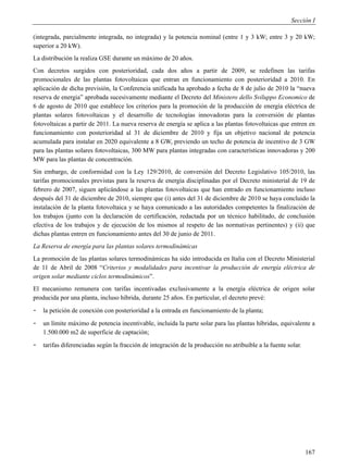 Sección I

(integrada, parcialmente integrada, no integrada) y la potencia nominal (entre 1 y 3 kW; entre 3 y 20 kW;
superior a 20 kW).
La distribución la realiza GSE durante un máximo de 20 años.
Con decretos surgidos con posterioridad, cada dos años a partir de 2009, se redefinen las tarifas
promocionales de las plantas fotovoltaicas que entran en funcionamiento con posterioridad a 2010. En
aplicación de dicha previsión, la Conferencia unificada ha aprobado a fecha de 8 de julio de 2010 la “nueva
reserva de energia” aprobada sucesivamente mediante el Decreto del Ministero dello Sviluppo Economico de
6 de agosto de 2010 que establece los criterios para la promoción de la producción de energía eléctrica de
plantas solares fotovoltaicas y el desarrollo de tecnologías innovadoras para la conversión de plantas
fotovoltaicas a partir de 2011. La nueva reserva de energía se aplica a las plantas fotovoltaicas que entren en
funcionamiento con posterioridad al 31 de diciembre de 2010 y fija un objetivo nacional de potencia
acumulada para instalar en 2020 equivalente a 8 GW, previendo un techo de potencia de incentivo de 3 GW
para las plantas solares fotovoltaicas, 300 MW para plantas integradas con características innovadoras y 200
MW para las plantas de concentración.
Sin embargo, de conformidad con la Ley 129/2010, de conversión del Decreto Legislativo 105/2010, las
tarifas promocionales previstas para la reserva de energía disciplinadas por el Decreto ministerial de 19 de
febrero de 2007, siguen aplicándose a las plantas fotovoltaicas que han entrado en funcionamiento incluso
después del 31 de diciembre de 2010, siempre que (i) antes del 31 de diciembre de 2010 se haya concluido la
instalación de la planta fotovoltaica y se haya comunicado a las autoridades competentes la finalización de
los trabajos (junto con la declaración de certificación, redactada por un técnico habilitado, de conclusión
efectiva de los trabajos y de ejecución de los mismos al respeto de las normativas pertinentes) y (ii) que
dichas plantas entren en funcionamiento antes del 30 de junio de 2011.
La Reserva de energía para las plantas solares termodinámicas
La promoción de las plantas solares termodinámicas ha sido introducida en Italia con el Decreto Ministerial
de 11 de Abril de 2008 “Criterios y modalidades para incentivar la producción de energía eléctrica de
origen solar mediante ciclos termodinámicos”.
El mecanismo remunera con tarifas incentivadas exclusivamente a la energía eléctrica de origen solar
producida por una planta, incluso híbrida, durante 25 años. En particular, el decreto prevé:
-   la petición de conexión con posterioridad a la entrada en funcionamiento de la planta;
-   un límite máximo de potencia incentivable, incluida la parte solar para las plantas híbridas, equivalente a
    1.500.000 m2 de superficie de captación;
-   tarifas diferenciadas según la fracción de integración de la producción no atribuible a la fuente solar.




                                                                                                               167
 