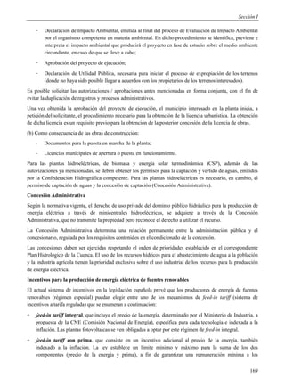 Sección I

    -   Declaración de Impacto Ambiental, emitida al final del proceso de Evaluación de Impacto Ambiental
        por el organismo competente en materia ambiental. En dicho procedimiento se identifica, previene e
        interpreta el impacto ambiental que producirá el proyecto en fase de estudio sobre el medio ambiente
        circundante, en caso de que se lleve a cabo;
    -   Aprobación del proyecto de ejecución;
    -   Declaración de Utilidad Pública, necesaria para iniciar el proceso de expropiación de los terrenos
        (donde no haya sido posible llegar a acuerdos con los propietarios de los terrenos interesados).
Es posible solicitar las autorizaciones / aprobaciones antes mencionadas en forma conjunta, con el fin de
evitar la duplicación de registros y procesos administrativos.
Una vez obtenida la aprobación del proyecto de ejecución, el municipio interesado en la planta inicia, a
petición del solicitante, el procedimiento necesario para la obtención de la licencia urbanística. La obtención
de dicha licencia es un requisito previo para la obtención de la posterior concesión de la licencia de obras.
(b) Como consecuencia de las obras de construcción:
    -   Documentos para la puesta en marcha de la planta;
    -   Licencias municipales de apertura o puesta en funcionamiento.
Para las plantas hidroeléctricas, de biomasa y energía solar termodinámica (CSP), además de las
autorizaciones ya mencionadas, se deben obtener los permisos para la captación y vertido de aguas, emitidos
por la Confederación Hidrográfica competente. Para las plantas hidroeléctricas es necesario, en cambio, el
permiso de captación de aguas y la concesión de captación (Concesión Administrativa).
Concesión Administrativa
Según la normativa vigente, el derecho de uso privado del dominio público hidráulico para la producción de
energía eléctrica a través de minicentrales hidroeléctricas, se adquiere a través de la Concesión
Administrativa, que no transmite la propiedad pero reconoce el derecho a utilizar el recurso.
La Concesión Administrativa determina una relación permanente entre la administración pública y el
concesionario, regulada por los requisitos contenidos en el condicionado de la concesión.
Las concesiones deben ser ejercidas respetando el orden de prioridades establecido en el correspondiente
Plan Hidrológico de la Cuenca. El uso de los recursos hídricos para el abastecimiento de agua a la población
y la industria agrícola tienen la prioridad exclusiva sobre el uso industrial de los recursos para la producción
de energía eléctrica.
Incentivos para la producción de energía eléctrica de fuentes renovables
El actual sistema de incentivos en la legislación española prevé que los productores de energía de fuentes
renovables (régimen especial) puedan elegir entre uno de los mecanismos de feed-in tariff (sistema de
incentivos a tarifa regulada) que se enumeran a continuación:
-   feed-in tariff integral, que incluye el precio de la energía, determinado por el Ministerio de Industria, a
    propuesta de la CNE (Comisión Nacional de Energía), específica para cada tecnología e indexada a la
    inflación. Las plantas fotovoltaicas se ven obligadas a optar por este régimen de feed-in integral.
-   feed-in tariff con prima, que consiste en un incentivo adicional al precio de la energía, también
    indexado a la inflación. La ley establece un límite mínimo y máximo para la suma de los dos
    componentes (precio de la energía y prima), a fin de garantizar una remuneración mínima a los


                                                                                                            169
 
