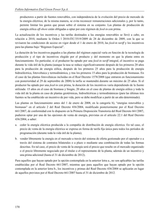 Folleto Informativo Enel Green Power S.p.A.

      productores a partir de fuentes renovables, con independencia de la evolución del precio de mercado de
      la energía eléctrica; de la misma manera, se evita reconocer remuneraciones adicionales y, por lo tanto,
      permite limitar los gastos que pesan sobre el sistema en su conjunto. Las plantas de producción de
      energía eólica off-shore están obligadas a optar por este régimen de feed-in con prima.
La actualización de los incentivos y las tarifas destinados a las energías renovables se llevó a cabo, en
relación a 2010, mediante la Orden l 2010-ITC/3519/2009 de 28 de diciembre de 2009, con la que se
revisaron las condiciones de acceso en vigor desde el 1 de enero de 2010, las feed-in tariff y los incentivos
para las plantas bajo “Régimen Especial”.
La duración de los incentivos pagados a las plantas del régimen especial varía en función de la tecnología de
producción y el tipo de incentivos elegido por el producto y del momento en que la planta entra en
funcionamiento. En particular, si el productor ha optado por una feed-in tariff integral, el incentivo se paga
durante la vida útil de la planta (aunque la tasa se reduce significativamente después de los primeros 20 años
para la producción de energía eólica, después de los primeros 25 años para la producción de energía
hidroeléctrica, fotovoltaica y termodinámica, y tras los primeros 15 años para la producción de biomasas. En
el caso de las plantas fotovoltaicas incluidas en el Real Decreto 1578/2008 (que entraron en funcionamiento
con posterioridad al 29 de septiembre de 2008) la tarfia se mantendrá durante un máximo de 25 años. Si el
productor ha optado por una feed-in con prima, la duración de los incentivos varía dependiendo de la fuente
utilizada: 15 años en el caso de biomasa y biogás, 20 años en el caso de plantas de energía eólica y toda la
vida útil de la planta en caso de plantas geotérmicas, hidroeléctricas y termodinámicas (para las últimas tres
fuentes se ha establecido un incentivo de por vida, pero se debe modificar a partir de un año determinado).
Las plantas en funcionamiento antes del 1 de enero de 2008, en la categoría b), “energías renovables y
biomasas” en el artículo 2 del Real Decreto 436/2004, modificado posteriormente por el Real Decreto
661/2007, de conformidad con lo dispuesto en la Primera Disposición Transitoria del Real Decreto 661/2007,
pudieron optar por una de las opciones de venta de energía, previstas en el artículo 22.1 del Real Decreto
436/2004, a saber:
a. ceder la energía eléctrica producida a la compañía de distribución de energía eléctrica. En tal caso, el
   precio de venta de la energía eléctrica se expresa en forma de tarifa fija única para todos los períodos de
   programación (durante toda la vida útil de la planta);
b. vender libremente la energía en el mercado a través del sistema de oferta gestionado por el operador o a
   través del sistema de contratos bilaterales o a plazo o mediante una combinación de todas las formas
   descritas. En tal caso, el precio de venta de la energía será el precio que resulte en el mercado organizado
   o el precio libremente negociado por el titular o el representante de la planta, además de un incentivo y
   una prima adicional (hasta el 31 de diciembre de 2012).
Para aquellos que hayan optado por la opción contemplada en la anterior letra a., no son aplicables las tarifas
establecidas por el Real Decreto 661/2007, mientras que para aquellos que hayan optado por la opción
contemplada en la anterior letra b., los incentivos y primas del Real Decreto 436/2004 se aplicarán en lugar
de aquellos previstos por el Real Decreto 661/2007 hasta el 31 de diciembre de 2012.




170
 