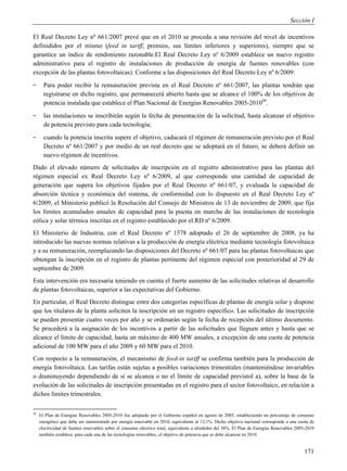 Sección I

El Real Decreto Ley nº 661/2007 prevé que en el 2010 se proceda a una revisión del nivel de incentivos
definididos por el mismo (feed in tariff, premios, sus límites inferiores y superiores), siempre que se
garantice un índice de rendimiento razonable.El Real Decreto Ley nº 6/2009 establece un nuevo registro
administrativo para el registro de instalaciones de producción de energía de fuentes renovables (con
excepción de las plantas fotovoltaicas). Conforme a las disposiciones del Real Decreto Ley nº 6/2009:
-      Para poder recibir la remuneración prevista en el Real Decreto nº 661/2007, las plantas tendrán que
       registrarse en dicho registro, que permanecerá abierto hasta que se alcance el 100% de los objetivos de
       potencia instalada que establece el Plan Nacional de Energías Renovables 2005-201048.
-      las instalaciones se inscribirán según la fecha de presentación de la solicitud, hasta alcanzar el objetivo
       de potencia previsto para cada tecnología;
-      cuando la potencia inscrita supere el objetivo, caducará el régimen de remuneración previsto por el Real
       Decreto nº 661/2007 y por medio de un real decreto que se adoptará en el futuro, se deberá definir un
       nuevo régimen de incentivos.
Dado el elevado número de solicitudes de inscripción en el registro administrativo para las plantas del
régimen especial ex Real Decreto Ley nº 6/2009, al que corresponde una cantidad de capacidad de
generación que supera los objetivos fijados por el Real Decreto nº 661/07, y evaluada la capacidad de
absorción técnica y económica del sistema, de conformidad con lo dispuesto en el Real Decreto Ley nº
6/2009, el Ministerio publicó la Resolución del Consejo de Ministros de 13 de noviembre de 2009, que fija
los límites acumulados anuales de capacidad para la puesta en marcha de las instalaciones de tecnología
eólica y solar térmica inscritas en el registro establecido por el RD nº 6/2009.
El Ministerio de Industria, con el Real Decreto nº 1578 adoptado el 26 de septiembre de 2008, ya ha
introducido las nuevas normas relativas a la producción de energía eléctrica mediante tecnología fotovoltaica
y a su remuneración, reemplazando las disposiciones del Decreto nº 661/07 para las plantas fotovoltaicas que
obtengan la inscripción en el registro de plantas pertinente del régimen especial con posterioridad al 29 de
septiembre de 2009.
Esta intervención era necesaria teniendo en cuenta el fuerte aumento de las solicitudes relativas al desarrollo
de plantas fotovoltaicas, superior a las expectativas del Gobierno.
En particular, el Real Decreto distingue entre dos categorías específicas de plantas de energía solar y dispone
que los titulares de la planta soliciten la inscripción en un registro específico. Las solicitudes de inscripción
se pueden presentar cuatro veces por año y se ordenarán según la fecha de recepción del último documento.
Se procederá a la asignación de los incentivos a partir de las solicitudes que lleguen antes y hasta que se
alcance el límite de capacidad, hasta un máximo de 400 MW anuales, a excepción de una cuota de potencia
adicional de 100 MW para el año 2009 y 60 MW para el 2010.
Con respecto a la remuneración, el mecanismo de feed-in tariff se confirma también para la producción de
energía fotovoltaica. Las tarifas están sujetas a posibles variaciones trimestrales (manteniéndose invariables
o disminuyendo dependiendo de si se alcanza o no el límite de capacidad previstol a), sobre la base de la
evolución de las solicitudes de inscripción presentadas en el registro para el sector fotovoltaico, en relación a
dichos límites trimestrales.

48
     El Plan de Energías Renovables 2005-2010 fue adoptado por el Gobierno español en agosto de 2005, estableciendo un porcentaje de consumo
     energético que debe ser suministrado por energía renovable en 2010, equivalente al 12,1%. Dicho objetivo nacional corresponde a una cuota de
     electricidad de fuentes renovables sobre el consumo eléctrico total, equivalente a alrededor del 30%. El Plan de Energías Renovables 2005-2010
     también establece, para cada una de las tecnologías renovables, el objetivo de potencia que se debe alcanzar en 2010.


                                                                                                                                              171
 