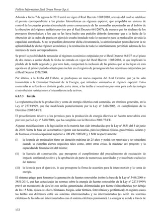 Folleto Informativo Enel Green Power S.p.A.

Además a fecha 7 de agosto de 2010 entró en vigor el Real Decreto 1003/2010, a través del cual se establece
el premio correspondiente a las plantas fotovoltaicas en régimen especial, que estipulaba un sistema de
control de las propias plantas (introducido como consecuencia de las anomalías encontradas en el ámbito de
la obtención del régimen tarifario previsto por el Real Decreto 661/2007), de manera que los titulares de los
proyectos fotovoltaicos a los que se les haya hecho una petición deberán demostrar que a la fecha de la
obtención de la orden de puesta en ejercicio estaba instalado todo lo necesario para la producción de toda la
capacidad autorizada. Si no se puediera demostrar dicha circunstancia, la administración podrá declarar la no
aplicabilidad de dicho régimen económico y la restitución de todo lo indebidamente percibido ademas de los
intereses de mora correspondientes.
Se prevé la posibilidad de renunciar al régimen económico estipulado por el Real Decreto 661/07 en el plazo
de dos meses a contar desde la fecha de entrada en vigor del Real Decreto 1003/2010, lo que implicará la
pérdida de la tarifa regulada y, por otro lado, comportará la inclusión de las plantas que se incluyan en esta
opción en el primer período abierto para incluir en el registro de preasignación los incentivos estipulados por
el Real Decreto 1578/2008.
Por último, a la Fecha del Folleto, se predispuso un nuevo esquema del Real Decreto, que ya ha sido
transmitido a la Comisión Nacional de la Energía, que introduce enmiendas al régimen especial. Estas
enmiendas se referirán en distinto grado, entre otros, a las tarifas e incentivos previstos para cada tecnología
e introducirán restricciones a la transferencia de activos.
6.1.7.3   Grecia
La reglamentación de la producción y venta de energía eléctrica está contenida, en términos generales, en la
Ley nº 2773/1999, que fue modificada posteriormente por la Ley nº 3426/2005, en cumplimiento de la
Directiva 2003/54/CE.
El procedimiento relativo a los permisos para la producción de energía eléctrica de fuentes renovables está
previsto por la Ley nº 3468/2006, que ha cumplido con la Directiva 2001/77/CE.
Algunas modificaciones a la legislación en la materia han sido introducidas por la Ley nº 3851 del 4 de junio
de 2010. Sobre la base de la normativa vigente son necesarias, para las plantas eólicas, geotérmicas, solares y
de biomasa, con una capacidad superior a 100 kW, 500 kW y 1 MW respectivamente:
(i)    la licencia de producción tiene un duración máxima de 25 años y podrá ser renovada y se concederá
       cuando se cumplan ciertos requisitos tales como, entre otras cosas, la madurez del proyecto y la
       capacidad de financiación del mismo;
(ii)   la licencia de construcción, que presupone el cumplimiento del procedimiento de evaluación de
       impacto ambiental positivo y la aprobación de parte de numerosas autoridades y el usufructo exclusivo
       del terreno;
(iii) la licencia para el ejercicio, lo que presupone la firma de acuerdos para la interconexión y la venta de
      energía.
El sistema griego para fomentar la generación de fuentes renovables (sobre la base de la Ley nº 3468/2006 y
3851/2010, que han actualizado las normas sobre la energía de fuentes renovables de la Ley nº 2273/1999)
prevé un mecanismo de feed-in con tarifas garantizadas diferenciadas por fuente (hidroeléctrica por debajo
de los 15 MW, eólica on-shore, biomasas, biogás, solar térmica, fotovoltaica y geotérmica); en algunos casos
las tarifas son diferentes entre los sistemas interconectados y no interconectados (es decir, los sistemas
eléctricos de las islas no interconectados con el sistema eléctrico peninsular). La energía se vende a través de


172
 