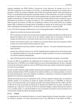 Sección I

contratos estipulados con HTSO (Hellenic Transmission System Operator): de acuerdo con la Ley nº
3851/2010, la duración de los contratos es de 20 años, con posibilidad de prórroga tras un acuerdo entre el
generador y HTSO; los contratos estipulados sobre la base de la legislación anterior, tienen una duración de
10 años, con posibilidad de prórroga para el generador durante 10 años adicionales. Las tarifas se actualizan
anualmente, en relación con la evolución de las tarifas reguladas para los clientes finales de la empresa PPC
(empresa controlada por el Estado que opera en el sector de la energía eléctrica), hasta el momento en que la
participación de mercado de la misma sea superior al 70%; posteriormente las tarifas serán indexadas al
índice de precios de consumo. En 2009, tras el significativo aumento en las tarifas de PPC que se produjo
durante 2008, el Ministerio de Energía heleno ha aprobado un aumento de las tarifas feed-in de la energía
eólica e hidroeléctrica de alrededor del 9%, con efecto retroactivo desde el 1 de enero de 2009.
La Ley 3851/2010 ha aportado modificaciones a la Ley de Energía Renovable nº 3468/2006, previendo:
-   régimen de emisión de las licencias más favorable;
-   20% de aumento de la tarifa como incentivo para las plantas de energía renovable (con excepción de las
    plantas fotovoltaicas) que no hacen uso de los subsidios estatales para las inversiones en fuentes de
    energías renovables (grants y exenciones fiscales, para lo cual véase infra en esta sección);
-   aumento de la tarifa de incentivo, que se definirá en un posterior decreto, para nuevos proyectos eólicos
    en zonas con el menor número de horas anuales de viento;
-   la obligatoriedad de concesiones estatales el tipo Build – Operate – Own para el desarrollo de proyectos
    eólicos off-shore;
-   aumento de la tarifa de incentivo en un 10-25% (dependiendo de la distancia de la red de interconexión
    y la capacidad instalada) en el caso de las plantas de energía renovable en las islas no interconectados
    con conexión submarina autofinanciada;
-   mayor diferenciación de la tarifa de incentivos sobre la base del tamaño de la planta y la tecnología.
En enero de 2009 se ha producido una modificación de las tarifas feed-in para el sector de energía solar
fotovoltaica (Ley 3734/2009), con el establecimiento de nuevas tarifas garantizadas por 20 años y asignadas
en función de la firma del contrato de venta con HTSO (decrecientes para reflejar la disminución esperada de
los costes de esa tecnología).
En junio de 2009 el gobierno adoptó medidas específicas para las plantas fotovoltaicas residenciales con una
potencia instalada de hasta 10 KW, colocados en los techos de edificios en el sistema peninsular, a través de
una tarifa garantizada por veinte años, indexada a la inflación, y reducciones y exenciones al régimen fiscal
aplicable a las ventas de la energía producida.
Además del mecanismo de feed-in tariff descrito arriba, en Grecia, durante los últimos años, se concedieron
subsidios estatales a las inversiones en fuentes de energías renovables (Ley nº 3299/2004), en forma de
grants o de exenciones fiscales, por un importe que puede variar respectivamente del 20% al 40% y del 50%
al 100% de los costes de inversión (en función de la ubicación de la planta). Por otro lado, el Gobierno ha
establecido que, a partir del 31 de enero de 2010, las solicitudes dirigidas a obtener dicho tipo de incentivo
ya no se pueden recibir y se está desarrollando un nuevo mecanismo de incentivos de las inversiones en el
sector privado, incluidas las fuentes de energías renovables.
6.1.7.4    Francia
La reglamentación en la legislación francesa, la venta de energía eléctrica de fuentes renovables, así como
los incentivos asociados a la misma está prevista (i) por la Ley 2000-108 de 10 de febrero de 2000, y

                                                                                                             173
 