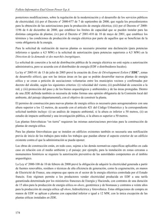 Folleto Informativo Enel Green Power S.p.A.

posteriores modificaciones, sobre la regulación de la modernización y el desarrollo de los servicios públicos
de electricidad; (ii) por el Decreto nº 2000-877 de 7 de septiembre de 2000, que regula los procedimientos
para la obtención de las autorizaciones para la producción de energía eléctrica; (iii) por el Decreto nº 2000-
1196 de 6 de diciembre de 2000, que establece los límites de capacidad que se pueden instalar para las
distintas categorías de plantas; (iv) por el Decreto nº 2001-410 de 10 de mayo de 2001, que establece los
términos y las condiciones de producción de energía eléctrica por parte de aquellos que se benefician de la
venta obligatoria de la energía.
Para la solicitud de realización de nuevas plantas es necesario presentar una declaración (para potencias
inferiores o iguales a 4,5 MW) o la solicitud de autorización (para potencias superiores a 4,5 MW) en la
Direction de la demande et des marchés énergétiques.
La solicitud de conexión a la red de distribución pública de la energía eléctrica no está sujeta a autorización
administrativa, pero se acuerda con el distribuidor de energía (EDF o distribuidores locales).
La ley nº 2005-81 de 13 de julio de 2005 prevé la creación de Zone de Développment Eolien (“ZDE”, zonas
de desarrollo eólico), que son las únicas áreas en las que se podrán desarrollar nuevas plantas de energía
eólica y se crean a petición de asociaciones voluntarias entre los municipios vecinos y confirmadas por
decreto del alcalde, según los siguientes criterios: (i) velocidad del viento; (ii) posibilidad de conexión a la
red, y (iii) protección del paso y de los bienes arqueológicos y ambientales y de las áreas protegidas. Dentro
de una ZDE definida también es necesaria de todas formas una opinión obligatoria de la Comisión local del
ambiente, del paisaje (departamental), con el objetivo de construir la planta.
El permiso de construcción para nuevas plantas de energía eólica es necesario para aerogeneradores con una
altura superior a los 12 metros, de acuerdo con el artículo 421 del Código Urbanístico y la correspondiente
solicitud también incluye: (i) un análisis de impacto ambiental, si la altura es inferior a 50 metros, (ii) un
estudio de impacto ambiental y una investigación pública, si la altura es superior a 50 metros.
Las plantas fotovoltaicas “en tierra” requieren las mismas autorizaciones previstas para la construcción de
plantas de energía eólica.
Para las plantas fotovoltaicas que se instalen en edificios existentes también es necesaria una notificación
previa de inicio de los trabajos para todos los trabajos que puedan alterar el aspecto exterior de un edificio
existente contra el que la administración se pueda oponer.
Las obras de construcción están, en todo caso, sujetas a las demás normativas específicas aplicables en cada
caso en relación con el medio ambiente y el paisaje; por ejemplo, para la instalación en zonas cercanas a
monumentos históricos se requiere la autorización preventiva de las autoridades competentes en el ámbito
arqueológico.
La Ley nº 2000-108 de 10 de febrero de 2000 prevé la obligación de adquirir la electricidad generada a partir
de fuentes renovables, residuos o técnicas de alta eficiencia de generación, como la cogeneración, en manos
de Electricité de France, una empresa que opera en el sector de la energía eléctrica controlada por el Estado
francés. Este régimen permite a los productores vender electricidad producida en EDF a una tarifa
garantizada determinada por los ministerios franceses de Energía y Hacienda, con contratos de una duración
de 15 años para la producción de energía eólica on-shore, geotérmica y de biomasas y contratos a veinte años
para la producción de energía eólica off-shore, hidroeléctrica y fotovoltaica. Estas obligaciones de compra en
manos de EDF se aplican a plantas con capacidad inferior o igual a 12 MW, con la única excepción de las
plantas eólicas instalados en ZDE.




174
 