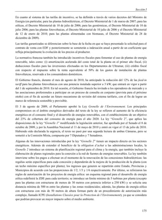 Sección I

En cuanto al sistema de las tarifas de incentivo, se ha definido a través de varios decretos del Ministro de
Energía (en particular, para las plantas hidroeléctricas, el Decreto Ministerial de 1 de marzo de 2007; para las
eólicas, el Decreto Ministerial de 10 de julio de 2006; para las geotérmicas, el Decreto Ministerial de 10 de
julio 2006; para las plantas fotovoltaicas, el Decreto Ministerial de 10 julio de 2006 y el Decreto Ministerial
de 12 de enero de 2010; para las plantas alimentadas con biomasas, el Decreto Ministerial de 28 de
diciembre de 2009).
Las tarifas garantizadas se diferencian sobre la base de la fecha en que se haya presentado la solicitud para el
contrato de venta con EDF y posteriormente se someterán a indexación anual a partir de un coeficiente que
refleja principalmente la evolución de los precios al productor.
La normativa francesa también ha introducido incentivos fiscales para fomentar el uso de plantas de energía
renovable, tales como: (i) amortización acelerada del costo total de la planta en el primer año fiscal, (ii)
deducciones fiscales para las inversiones efectuadas en los Departamentos de Ultramar, (iii) crédito fiscal
con respecto al impuesto sobre la renta equivalente al 50% de los gastos de instalación de plantas
fotovoltaicas, reservado a los consumidores domésticos.
El Gobierno francés, durante el mes de agosto de 2010, ha anticipado la reducción del 12% de las feed-in
tariff para las plantas fotovoltaicas con una potencia instalada superior a 3 kW, que entrará en vigor a partir
del 1 de septiembre de 2010. En tal ocasión, el Gobierno francés ha invitado a los operadores de mercado y a
las asociaciones profesionales a participar en un proceso de consulta en conjunto (prevista para el próximo
otoño) con el fin de acordar un futuro mecanismo de revisión del sistema tarifario, con el fin de lograr un
marco de referencia sostenible y previsible.
El 3 de agosto de 2009, el Parlamento aprobó la Ley Grenelle de l’Environnement. Los principales
compromisos en el ámbito energético derivados del texto de la ley se refieren al aumento de la eficiencia
energética en el consumo final y el desarrollo de energías renovables, con el establecimiento de un objetivo
del 23% de cobertura del consumo de energía para el año 2020. La ley “Grenelle 2”, que aplica las
disposiciones de la ley “Grenelle 1” modificando la legislación anterior, fue aprobada por el Senado el 8 de
octubre de 2009, y por la Asamblea Nacional el 11 de mayo de 2010 y entró en vigor el 13 de julio de 2010.
Habiendo sido declarada la urgencia, el texto no pasó por una segunda lectura de ambas Cámaras, pero se
sometió a la Comisión Mixta, compuesta por 7 Diputados y 7 Senadores.
Algunas de las innovaciones introducidas por la ley “Grenelle 2” tienen un impacto directo en los sectores
energéticos. Además de extender el beneficio de la obligation d’achat a las administraciones locales, la
Grenelle 2 introduce un sistema de planificación regional para el clima y la energía, que también incluye la
elaboración de planes regionales para la conexión a la red de fuentes de energías renovables. La ley también
interviene sobre los pagos a efectuar en el momento de la renovación de las concesiones hidroeléctricas: las
regalías serán específicas para cada concesión y dependerán de la mejora de la producción de la planta (con
un techo máximo específico por planta); los ingresos que generen se repartirán entre Estado, Provincias y
Municipios de acuerdo con las proporciones de 1/2, 1/3 y 1/6 respectivamente. Por último, se reforzaron las
reglas de autorización de los proyectos de energía eólica: un esquema regional para el desarrollo de energía
eólica redefinirá la ZDE para cada territorio; se introduce un límite mínimo de 5 turbinas por planta (excepto
para las plantas con estructuras de menos de 30 metros con potencia inferior a 250 kW) y se solicita una
distancia mínima de 500 m entre las plantas y las zonas residenciales; además, las plantas de energía eólica
con estructuras con más de 50 metros de altura forman parte de un procedimiento de autorización más
complejo, llamado ICPE (Installations Classées pour la Protection de l’Environnement), ya que se considera
que podrían provocar un mayor impacto sobre el medio ambiente.


                                                                                                            175
 