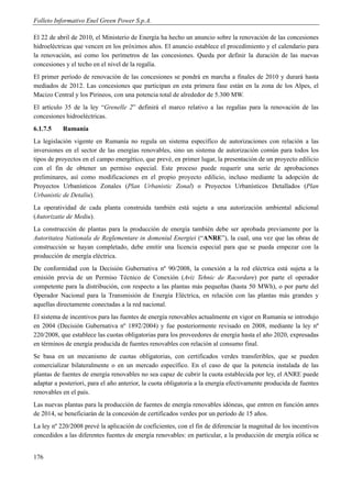 Folleto Informativo Enel Green Power S.p.A.

El 22 de abril de 2010, el Ministerio de Energía ha hecho un anuncio sobre la renovación de las concesiones
hidroeléctricas que vencen en los próximos años. El anuncio establece el procedimiento y el calendario para
la renovación, así como los perímetros de las concesiones. Queda por definir la duración de las nuevas
concesiones y el techo en el nivel de la regalía.
El primer período de renovación de las concesiones se pondrá en marcha a finales de 2010 y durará hasta
mediados de 2012. Las concesiones que participan en esta primera fase están en la zona de los Alpes, el
Macizo Central y los Pirineos, con una potencia total de alrededor de 5.300 MW.
El artículo 35 de la ley “Grenelle 2” definirá el marco relativo a las regalías para la renovación de las
concesiones hidroeléctricas.
6.1.7.5    Rumanía
La legislación vigente en Rumanía no regula un sistema específico de autorizaciones con relación a las
inversiones en el sector de las energías renovables, sino un sistema de autorización común para todos los
tipos de proyectos en el campo energético, que prevé, en primer lugar, la presentación de un proyecto edilicio
con el fin de obtener un permiso especial. Este proceso puede requerir una serie de aprobaciones
preliminares, así como modificaciones en el propio proyecto edilicio, incluso mediante la adopción de
Proyectos Urbanísticos Zonales (Plan Urbanistic Zonal) o Proyectos Urbanísticos Detallados (Plan
Urbanistic de Detaliu).
La operatividad de cada planta construida también está sujeta a una autorización ambiental adicional
(Autorizatie de Mediu).
La construcción de plantas para la producción de energía también debe ser aprobada previamente por la
Autoritatea Nationala de Reglementare in domeniul Energiei (“ANRE”), la cual, una vez que las obras de
construcción se hayan completado, debe emitir una licencia especial para que se pueda empezar con la
producción de energía eléctrica.
De conformidad con la Decisión Gubernativa nº 90/2008, la conexión a la red eléctrica está sujeta a la
emisión previa de un Permiso Técnico de Conexión (Aviz Tehnic de Racordare) por parte el operador
competente para la distribución, con respecto a las plantas más pequeñas (hasta 50 MWh), o por parte del
Operador Nacional para la Transmisión de Energía Eléctrica, en relación con las plantas más grandes y
aquellas directamente conectadas a la red nacional.
El sistema de incentivos para las fuentes de energía renovables actualmente en vigor en Rumania se introdujo
en 2004 (Decisión Gubernativa nº 1892/2004) y fue posteriormente revisado en 2008, mediante la ley nº
220/2008, que establece las cuotas obligatorias para los proveedores de energía hasta el año 2020, expresadas
en términos de energía producida de fuentes renovables con relación al consumo final.
Se basa en un mecanismo de cuotas obligatorias, con certificados verdes transferibles, que se pueden
comercializar bilateralmente o en un mercado específico. En el caso de que la potencia instalada de las
plantas de fuentes de energía renovables no sea capaz de cubrir la cuota establecida por ley, el ANRE puede
adaptar a posteriori, para el año anterior, la cuota obligatoria a la energía efectivamente producida de fuentes
renovables en el país.
Las nuevas plantas para la producción de fuentes de energía renovables idóneas, que entren en función antes
de 2014, se beneficiarán de la concesión de certificados verdes por un período de 15 años.
La ley nº 220/2008 prevé la aplicación de coeficientes, con el fin de diferenciar la magnitud de los incentivos
concedidos a las diferentes fuentes de energía renovables: en particular, a la producción de energía eólica se


176
 
