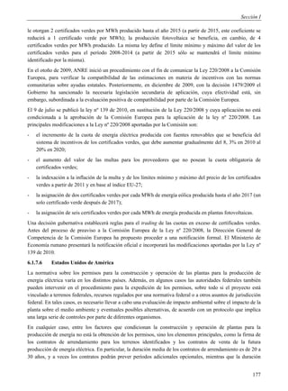 Sección I

le otorgan 2 certificados verdes por MWh producido hasta el año 2015 (a partir de 2015, este coeficiente se
reducirá a 1 certificado verde por MWh); la producción fotovoltaica se beneficia, en cambio, de 4
certificados verdes por MWh producido. La misma ley define el límite mínimo y máximo del valor de los
certificados verdes para el período 2008-2014 (a partir de 2015 sólo se mantendrá el límite mínimo
identificado por la misma).
En el otoño de 2009, ANRE inició un procedimiento con el fin de comunicar la Ley 220/2008 a la Comisión
Europea, para verificar la compatibilidad de las estimaciones en materia de incentivos con las normas
comunitarias sobre ayudas estatales. Posteriormente, en diciembre de 2009, con la decisión 1479/2009 el
Gobierno ha sancionado la necesaria legislación secundaria de aplicación, cuya efectividad está, sin
embargo, subordinada a la evaluación positiva de compatibilidad por parte de la Comisión Europea.
El 9 de julio se publicó la ley nº 139 de 2010, en sustitución de la Ley 220/2008 y cuya aplicación no está
condicionada a la aprobación de la Comisión Europea para la aplicación de la ley nº 220/2008. Las
principales modificaciones a la Ley nº 220/2008 aportadas por la Comisión son:
-   el incremento de la cuota de energía eléctrica producida con fuentes renovables que se beneficia del
    sistema de incentivos de los certificados verdes, que debe aumentar gradualmente del 8, 3% en 2010 al
    20% en 2020;
-   el aumento del valor de las multas para los proveedores que no posean la cuota obligatoria de
    certificados verdes;
-   la indexación a la inflación de la multa y de los límites mínimo y máximo del precio de los certificados
    verdes a partir de 2011 y en base al índice EU-27;
-   la asignación de dos certificados verdes por cada MWh de energía eólica producida hasta el año 2017 (un
    solo certificado verde después de 2017);
-   la asignación de seis certificados verdes por cada MWh de energía producida en plantas fotovoltaicas.
Una decisión gubernativa establecerá reglas para el trading de las cuotas en exceso de certificados verdes.
Antes del proceso de preaviso a la Comisión Europea de la Ley nº 220/2008, la Dirección General de
Competencia de la Comisión Europea ha propuesto proceder a una notificación formal. El Ministerio de
Economía rumano presentará la notificación oficial e incorporará las modificaciones aportadas por la Ley nº
139 de 2010.
6.1.7.6    Estados Unidos de América
La normativa sobre los permisos para la construcción y operación de las plantas para la producción de
energía eléctrica varía en los distintos países. Además, en algunos casos las autoridades federales también
pueden intervenir en el procedimiento para la expedición de los permisos, sobre todo si el proyecto está
vinculado a terrenos federales, recursos regulados por una normativa federal o a otros asuntos de jurisdicción
federal. En tales casos, es necesario llevar a cabo una evaluación de impacto ambiental sobre el impacto de la
planta sobre el medio ambiente y eventuales posibles alternativas, de acuerdo con un protocolo que implica
una larga serie de controles por parte de diferentes organismos.
En cualquier caso, entre los factores que condicionan la construcción y operación de plantas para la
producción de energía no está la obtención de los permisos, sino los elementos principales, como la firma de
los contratos de arrendamiento para los terrenos identificados y los contratos de venta de la futura
producción de energía eléctrica. En particular, la duración media de los contratos de arrendamiento es de 20 a
30 años, y a veces los contratos podrán prever períodos adicionales opcionales, mientras que la duración


                                                                                                          177
 