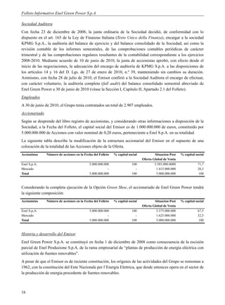 Folleto Informativo Enel Green Power S.p.A.

Sociedad Auditora
Con fecha 23 de diciembre de 2008, la junta ordinaria de la Sociedad decidió, de conformidad con lo
dispuesto en el art. 165 de la Ley de Finanzas Italiana (Testo Unico della Finanza), encargar a la sociedad
KPMG S.p.A., la auditoría del balance de ejercicio y del balance consolidado de la Sociedad, así como la
revisión contable de los informes semestrales, de las comprobaciones contables periódicas de carácter
trimestral y de las comprobaciones regulares resultantes de la contabilidad correspondiente a los ejercicios
2008-2010. Mediante acuerdo de 10 de junio de 2010, la junta de accionistas aprobó, con efecto desde el
inicio de las negociaciones, la adecuación del encargo de auditoría de KPMG S.p.A. a las disposiciones de
los artículos 14 y 16 del D. Lgs. de 27 de enero de 2010, n.º 39, manteniendo sin cambios su duración.
Asimismo, con fecha 28 de julio de 2010, el Emisor confirió a la Sociedad Auditora el encargo de efectuar,
con carácter voluntario, la auditoría completa (full audit) del balance consolidado semestral abreviado de
Enel Green Power a 30 de junio de 2010 (véase la Sección I, Capítulo II, Apartado 2.1 del Folleto).
Empleados
A 30 de junio de 2010, el Grupo tenía contratados un total de 2.907 empleados.
Accionariado
Según se desprende del libro registro de accionistas, y considerando otras informaciones a disposición de la
Sociedad, a la Fecha del Folleto, el capital social del Emisor es de 1.000.000.000 de euros, constituido por
5.000.000.000 de Acciones con valor nominal de 0,20 euros, perteneciente a Enel S.p.A. en su totalidad.
La siguiente tabla describe la modificación de la estructura accionarial del Emisor en el supuesto de una
colocación de la totalidad de las Acciones objeto de la Oferta.
Accionistas    Número de acciones en la Fecha del Folleto   % capital social           Situacion Post   % capital social
                                                                               Oferta Global de Venta
Enel S.p.A.                                5.000.000.000                100            3.585.000.0000              71,7
Mercado                                                -                  -             1.415.000.000              28,3
Total                                      5.000.000.000                100             5.000.000.000              100



Considerando la completa ejecución de la Opción Green Shoe, el accionariado de Enel Green Power tendrá
la siguiente composición:
Accionistas    Número de acciones en la Fecha del Folleto   % capital social           Situacion Post   % capital social
                                                                               Oferta Global de Venta
Enel S.p.A.                                5.000.000.000                100             3.375.000.000              67,5
Mercado                                                -                  -             1.625.000.000              32,5
Total                                      5.000.000.000                100             5.000.000.000              100



Historia y desarrollo del Emisor
Enel Green Power S.p.A. se constituyó en fecha 1 de diciembre de 2008 como consecuencia de la escisión
parcial de Enel Produzione S.p.A. de la rama empresarial de “plantas de producción de energía eléctrica con
utilización de fuentes renovables”.
A pesar de que el Emisor es de reciente constitución, los orígenes de las actividades del Grupo se remontan a
1962, con la constitución del Ente Nazionale per l’Energia Elettrica, que desde entonces opera en el sector de
la producción de energía procedente de fuentes renovables.



16
 