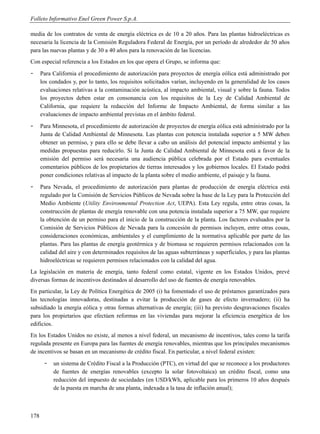 Folleto Informativo Enel Green Power S.p.A.

media de los contratos de venta de energía eléctrica es de 10 a 20 años. Para las plantas hidroeléctricas es
necesaria la licencia de la Comisión Reguladora Federal de Energía, por un período de alrededor de 50 años
para las nuevas plantas y de 30 a 40 años para la renovación de las licencias.
Con especial referencia a los Estados en los que opera el Grupo, se informa que:
-     Para California el procedimiento de autorización para proyectos de energía eólica está administrado por
      los condados y, por lo tanto, los requisitos solicitados varían, incluyendo en la generalidad de los casos
      evaluaciones relativas a la contaminación acústica, al impacto ambiental, visual y sobre la fauna. Todos
      los proyectos deben estar en consonancia con los requisitos de la Ley de Calidad Ambiental de
      California, que requiere la redacción del Informe de Impacto Ambiental, de forma similar a las
      evaluaciones de impacto ambiental previstas en el ámbito federal.
-     Para Minnesota, el procedimiento de autorización de proyectos de energía eólica está administrado por la
      Junta de Calidad Ambiental de Minnesota. Las plantas con potencia instalada superior a 5 MW deben
      obtener un permiso, y para ello se debe llevar a cabo un análisis del potencial impacto ambiental y las
      medidas propuestas para reducirlo. Si la Junta de Calidad Ambiental de Minnesota está a favor de la
      emisión del permiso será necesaria una audiencia pública celebrada por el Estado para eventuales
      comentarios públicos de los propietarios de tierras interesados y los gobiernos locales. El Estado podrá
      poner condiciones relativas al impacto de la planta sobre el medio ambiente, el paisaje y la fauna.
-     Para Nevada, el procedimiento de autorización para plantas de producción de energía eléctrica está
      regulado por la Comisión de Servicios Públicos de Nevada sobre la base de la Ley para la Protección del
      Medio Ambiente (Utility Environmental Protection Act, UEPA). Esta Ley regula, entre otras cosas, la
      construcción de plantas de energía renovable con una potencia instalada superior a 75 MW, que requiere
      la obtención de un permiso para el inicio de la construcción de la planta. Los factores evaluados por la
      Comisión de Servicios Públicos de Nevada para la concesión de permisos incluyen, entre otras cosas,
      consideraciones económicas, ambientales y el cumplimiento de la normativa aplicable por parte de las
      plantas. Para las plantas de energía geotérmica y de biomasa se requieren permisos relacionados con la
      calidad del aire y con determinados requisitos de las aguas subterráneas y superficiales, y para las plantas
      hidroeléctricas se requieren permisos relacionados con la calidad del agua.
La legislación en materia de energía, tanto federal como estatal, vigente en los Estados Unidos, prevé
diversas formas de incentivos destinados al desarrollo del uso de fuentes de energía renovables.
En particular, la Ley de Política Energética de 2005 (i) ha fomentado el uso de préstamos garantizados para
las tecnologías innovadoras, destinadas a evitar la producción de gases de efecto invernadero; (ii) ha
subsidiado la energía eólica y otras formas alternativas de energía; (iii) ha previsto desgravaciones fiscales
para los propietarios que efectúen reformas en las viviendas para mejorar la eficiencia energética de los
edificios.
En los Estados Unidos no existe, al menos a nivel federal, un mecanismo de incentivos, tales como la tarifa
regulada presente en Europa para las fuentes de energía renovables, mientras que los principales mecanismos
de incentivos se basan en un mecanismo de crédito fiscal. En particular, a nivel federal existen:
       -   un sistema de Crédito Fiscal a la Producción (PTC), en virtud del que se reconoce a los productores
           de fuentes de energías renovables (excepto la solar fotovoltaica) un crédito fiscal, como una
           reducción del impuesto de sociedades (en USD/kWh, aplicable para los primeros 10 años después
           de la puesta en marcha de una planta, indexada a la tasa de inflación anual);



178
 