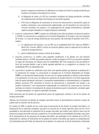 Sección I

                permite compensar anualmente las diferencias en tiempo real entre la energía producida por
                la planta y la energía consumida por los socios;
            b. la obligación de ceder a la CFE los eventuales excedentes de energía producida, excluidas
               las compensaciones del Banco de Energía con una tarifa regulada;
            c. CFE tiene la obligación de suministrar el servicio de interconexión y transmisión según un
               modelo contractual y una remuneración reglamentada, con los beneficios de coste para los
               servicios auxiliares con respecto a la autoproducción de energía termoeléctrica, calculada
               según la energía entregada y no según la potencia contratada;
    2. productor independiente (“IPP”): pueden ser calificadas como tales las plantas con potencia superior
       a 30 MW. La autorización es otorgada por la Comisión Reguladora de Energía y tiene una duración
       de 30 años. La venta de energía producida por estas plantas está destinada al operador local CFE e
       implica:
            a. La adjudicación del derecho a ser un IPP con la modalidad Build Own Operate (BOO) o
               Build Own Transfer (BOT) a través de licitación pública sobre la reducción de la tarifa de
               venta de la energía eléctrica;
            b. precio establecido por contrato a través de la subasta.
    3. pequeños productores: se califica como pequeños productores a las plantas con una potencia
       instalada inferior a 30 MW, que pueden optar por vender la energía a la CFE con una tarifa regulada,
       en lugar del mecanismo de subastas para las modalidades IPP. Esta categoría no ha encontrado el
       éxito del mercado debido a que la tarifa regulada aplicable no es competitiva en relación a las
       modalidades IPP o de autoproducción;
    4. exportadores: pueden ser calificados como tales solo aquellas plantas que destinan su producción a
       la exportación de energía. La autorización es otorgada por la Comisión Reguladora de Energía
       (CRE) y es de duración indeterminada. En este caso, la energía producida se destina exclusivamente
       a la exportación. En este caso, el contrato de suministro de energía eléctrica es de libre negociación
       entre las partes (productor mexicano y consumidor estadounidense o centroamericano) y el operador
       público mexicano CFE suministra el servicio de interconexión y transmisión con arreglo a un
       modelo contractual y una remuneración reglamentada con reducción de costes para los servicios
       auxiliares en relación a la producción de energía termoeléctrica para la exportación, calculada según
       la energía entregada y no según la capacidad contratada.
Cabe mencionar que las plantas de cogeneración gozan de regulaciones similares a las de las fuentes de
energías renovables.
Además, las inversiones en plantas de energías renovables tienen la oportunidad de amortizar el gasto de
capital total en el primer año de ejercicio.
En octubre de 2008 se aprobó una ley marco para la promoción de las fuentes de energía renovables y la
financiación de la transición energética, que prevé la creación de un fondo específico para este fin. En la
actualidad se está aplicando la regulación de la energía renovable, que tendrá como objetivo hacer que las
fuentes de energía renovable sean más competitivas (i) considerando las externalidades asociadas como parte
de la remuneración de los proyectos de energías renovables, que participan en las subastas de la CFE (ii)
reduciendo los cánones de transmisión de las plantas de fuentes renovables que operan en autoproducción
(iii) destinando parte del fondo de transición de las plantas a la mejora de la red de transmisión, reduciendo


                                                                                                          181
 