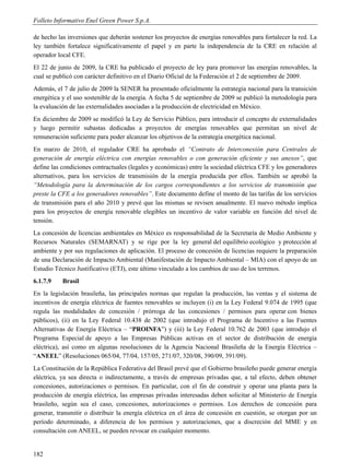 Folleto Informativo Enel Green Power S.p.A.

de hecho las inversiones que deberán sostener los proyectos de energías renovables para fortalecer la red. La
ley también fortalece significativamente el papel y en parte la independencia de la CRE en relación al
operador local CFE.
El 22 de junio de 2009, la CRE ha publicado el proyecto de ley para promover las energías renovables, la
cual se publicó con carácter definitivo en el Diario Oficial de la Federación el 2 de septiembre de 2009.
Además, el 7 de julio de 2009 la SENER ha presentado oficialmente la estrategia nacional para la transición
energética y el uso sostenible de la energía. A fecha 5 de septiembre de 2009 se publicó la metodología para
la evaluación de las externalidades asociadas a la producción de electricidad en México.
En diciembre de 2009 se modificó la Ley de Servicio Público, para introducir el concepto de externalidades
y luego permitir subastas dedicadas a proyectos de energías renovables que permitan un nivel de
remuneración suficiente para poder alcanzar los objetivos de la estrategia energética nacional.
En marzo de 2010, el regulador CRE ha aprobado el “Contrato de Interconexión para Centrales de
generación de energía eléctrica con energías renovables o con generación eficiente y sus anexos”, que
define las condiciones contractuales (legales y económicas) entre la sociedad eléctrica CFE y los generadores
alternativos, para los servicios de transmisión de la energía producida por ellos. También se aprobó la
“Metodología para la determinación de los cargos correspondientes a los servicios de transmisión que
preste la CFE a los generadores renovables”. Este documento define el monto de las tarifas de los servicios
de transmisión para el año 2010 y prevé que las mismas se revisen anualmente. El nuevo método implica
para los proyectos de energía renovable elegibles un incentivo de valor variable en función del nivel de
tensión.
La concesión de licencias ambientales en México es responsabilidad de la Secretaría de Medio Ambiente y
Recursos Naturales (SEMARNAT) y se rige por la ley general del equilibrio ecológico y protección al
ambiente y por sus regulaciones de aplicación. El proceso de concesión de licencias requiere la preparación
de una Declaración de Impacto Ambiental (Manifestación de Impacto Ambiental – MIA) con el apoyo de un
Estudio Técnico Justificativo (ETJ), este último vinculado a los cambios de uso de los terrenos.
6.1.7.9    Brasil
En la legislación brasileña, las principales normas que regulan la producción, las ventas y el sistema de
incentivos de energía eléctrica de fuentes renovables se incluyen (i) en la Ley Federal 9.074 de 1995 (que
regula las modalidades de concesión / prórroga de las concesiones / permisos para operar con bienes
públicos), (ii) en la Ley Federal 10.438 de 2002 (que introdujo el Programa de Incentivo a las Fuentes
Alternativas de Energía Eléctrica – “PROINFA”) y (iii) la Ley Federal 10.762 de 2003 (que introdujo el
Programa Especial de apoyo a las Empresas Públicas activas en el sector de distribución de energía
eléctrica), así como en algunas resoluciones de la Agencia Nacional Brasileña de la Energía Eléctrica –
“ANEEL” (Resoluciones 065/04, 77/04, 157/05, 271/07, 320/08, 390/09, 391/09).
La Constitución de la República Federativa del Brasil prevé que el Gobierno brasileño puede generar energía
eléctrica, ya sea directa o indirectamente, a través de empresas privadas que, a tal efecto, deben obtener
concesiones, autorizaciones o permisos. En particular, con el fin de construir y operar una planta para la
producción de energía eléctrica, las empresas privadas interesadas deben solicitar al Ministerio de Energía
brasileño, según sea el caso, concesiones, autorizaciones o permisos. Los derechos de concesión para
generar, transmitir o distribuir la energía eléctrica en el área de concesión en cuestión, se otorgan por un
período determinado, a diferencia de los permisos y autorizaciones, que a discreción del MME y en
consultación con ANEEL, se pueden revocar en cualquier momento.


182
 