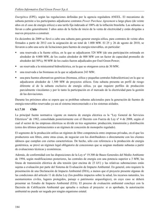 Folleto Informativo Enel Green Power S.p.A.

Energética (EPE), según las regulaciones definidas por la agencia reguladora ANEEL. El mecanismo de
subasta permite a los participantes adjudicarse contratos Power Purchase Agreement a largo plazo (de veinte
años en el caso de energía eólica) a una tarifa fija indexada al 100% de la inflación brasileña. Las subastas se
llevan a cabo generalmente 3 años antes de la fecha de inicio de la venta de electricidad y están dirigidas a
nuevos proyectos a construir.
En diciembre de 2009 se llevó a cabo una subasta para generar energía eólica, para contratos de veinte años
firmados a partir de 2012 con la asignación de un total de 1.800 MW. El 25 y 26 de agosto de 2010, se
llevaron a cabo una serie de licitaciones para fuentes de energía renovables, en particular:
     una reservada a la fuente eólica, en la que se adjudicaron 528 MW (de una participación estimada en
      alrededor de 4.000 MW, de los cuales alrededor de 800 MW con un factor de capacidad promedio de
      alrededor del 50%), 90 MW de los cuales fueron adjudicados por Enel Green Power;
     un reservada a la minicentral hidroeléctrica, en la que se otorgaron cerca de 30 MW;
     una reservada a las biomasas en la que se adjudicaron 243 MW;
     una para fuentes alternativas genéricas (biomasa, eólica y pequeñas centrales hidroeléctricas) en la que se
      adjudicaron alrededor de 1.500 MW de proyectos eólicos. Esta subasta presenta un perfil de riesgo
      diferente al de la subasta exclusiva de energía eólica, ya que requiere perfiles de producción
      parcialmente vinculantes y por lo tanto la participación en el mercado de la electricidad para la gestión
      de las desviaciones.
Durante los próximos años se espera que se prohíban subastas adicionales para la generación de fuentes de
energía renovables reservadas ya sea al sistema interconectado o a los sistemas aislados.
6.1.7.10      Chile
La principal fuente normativa vigente en materia de energía eléctrica es la “Ley General de Servicios
Eléctricos” de 1982, consolidada posteriormente con el Decreto con Fuerza de Ley nº 4 de 2008, según el
cual el sector de las empresas eléctricas se divide en tres segmentos: producción, transmisión y distribución
(estos dos últimos pertenecientes a un régimen de concesión de monopolio regulado).
El segmento de la producción utiliza un régimen de libre competencia entre empresas privadas, en el que los
productores son libres, entre otras cosas, de negociar con los distribuidores o directamente con los clientes
idóneos que cumplan con ciertas características. De hecho, sólo con referencia a la producción de energía
geotérmica, se prevé un régimen legal obligatorio de concesiones que se asignan mediante subastas a partir
de evaluaciones técnicas y económicas.
Además, de conformidad con las disposiciones de la Ley nº 19.300 de Bases Generales del Medio Ambiente
de 1994, según modificaciones posteriores, las centrales de energía con una potencia superior a 3 MW, las
líneas de transmisión eléctrica de alta tensión (por encima de 23 kV) y las relativas subestaciones están
sujetas a evaluación por parte del Sistema de Evaluación de Impacto Ambiental. En general, esto requiere la
presentación de una Declaración de Impacto Ambiental (DIA), a menos que el proyecto presente algunas de
las condiciones del artículo 11 de dicha Ley (los posibles impactos sobre la salud, los recursos naturales, los
asentamientos civiles, lugares protegidos, paisaje o patrimonio arqueológico), en cuyo caso se deberá
presentar un Estudio de Impacto Ambiental (EIA). El proceso de evaluación ambiental concluye con la
Decisión de Calificación Ambiental que aprueba o rechaza el proyecto: si es aprobado, la autorización
ambiental no puede ser negada por ningún organismo estatal.




184
 